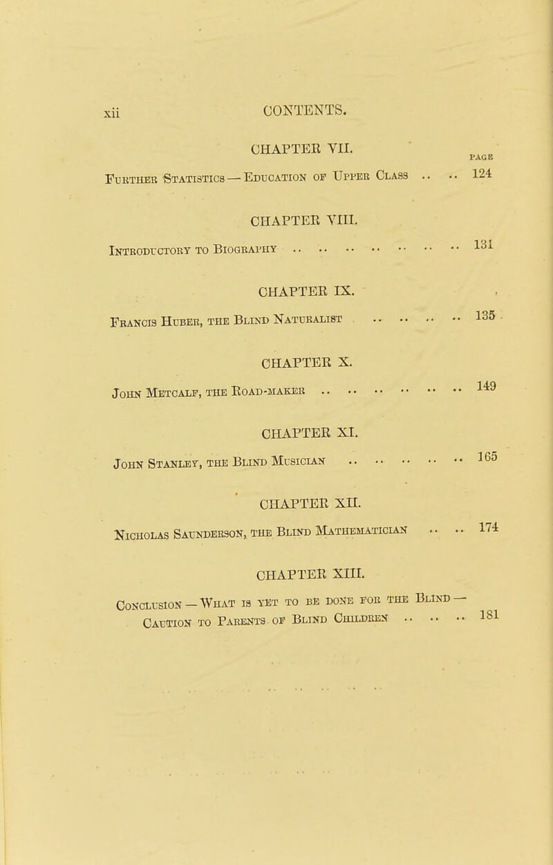 CHAPTER VII. Further Statistics — Education op XJpver Class .. CHAPTER VIII. lUTBODrCTORT TO BIOGRAPHY .. CHAPTER IX. Francis Huber, the Blind Naturalist CHAPTER X. John Metcale, the Road-maker CHAPTER XI. John Stanley, the Blind Musiclan CHAPTER xn. Nicholas Saunderson, the Blind IMathematician .. CHAPTER XIII. Conclusion-What is yet to be done fob the Blind Caution to Parents of Blind Children .. ..