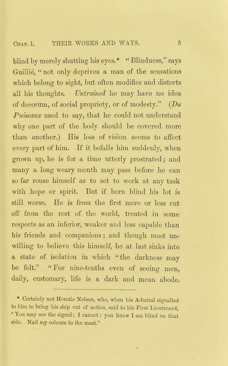 blind by merely shutting his eyes.*  Blindness, says Guillie,  not only deprives a man of the sensations which belong to sight, but often modifies and distorts all his thoughts. Untrained he may have no idea of decorum, of social propriety, or of modesty. (Bu Puiseaux used to say, that he could not understand why one part of the body should be covered more than another.) His loss of vision seems to affect every part of him. If it befalls him suddenly, when grown up, he is for a time utterly prostrated; and many a long weary month may pass before he can so far rouse himself as to set to work at any task with hope or spirit. But if born blind his lot is still worse. He is from the first more or less cut off from the rest of the world, treated in some respects as an inferior, weaker and less capable than his friends and companions; and though most un- willing to believe this himself, he at last sinks into a state of isolation in which the darkness may be felt. For nine-tenths even of seeing men, daily, customary, life is a dark and mean abode. * Certainly not Horatio Nelson, who, when his Admiral signalled to him to brmg his ship out of action, said to his First Lieutenant,  You may see the signal; I cannot: you know I am blind on that side. Nail my colours to the mast.