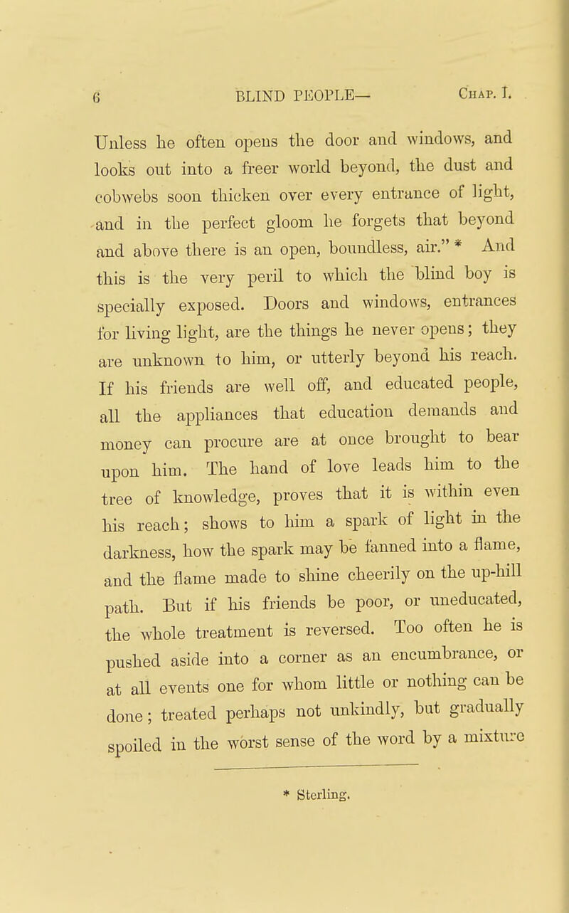 Unless he often opens the door and windows, and looks out into a freer world beyond, the dust and cobwebs soon thicken over every entrance of light, and in the perfect gloom he forgets that beyond and above there is an open, boundless, air. * And this is the very peril to which the blind boy is specially exposed. Doors and windows, entrances for living light, are the things he never opens; they are unknown to him, or utterly beyond his reach. If his friends are well off, and educated people, all the appliances that education demands and money can procure are at once brought to bear upon him. The hand of love leads him to the tree of knowledge, proves that it is within even his reach; shows to him a spark of light in the darkness, how the spark may be tanned into a flame, and the flame made to shine cheerily on the up-hill path. But if his friends be poor, or uneducated, the whole treatment is reversed. Too often he is pushed aside into a corner as an encumbrance, or at all events one for whom little or nothing can be done; treated perhaps not unkindly, but gradually spoiled in the worst sense of the word by a mixture * Sterling.