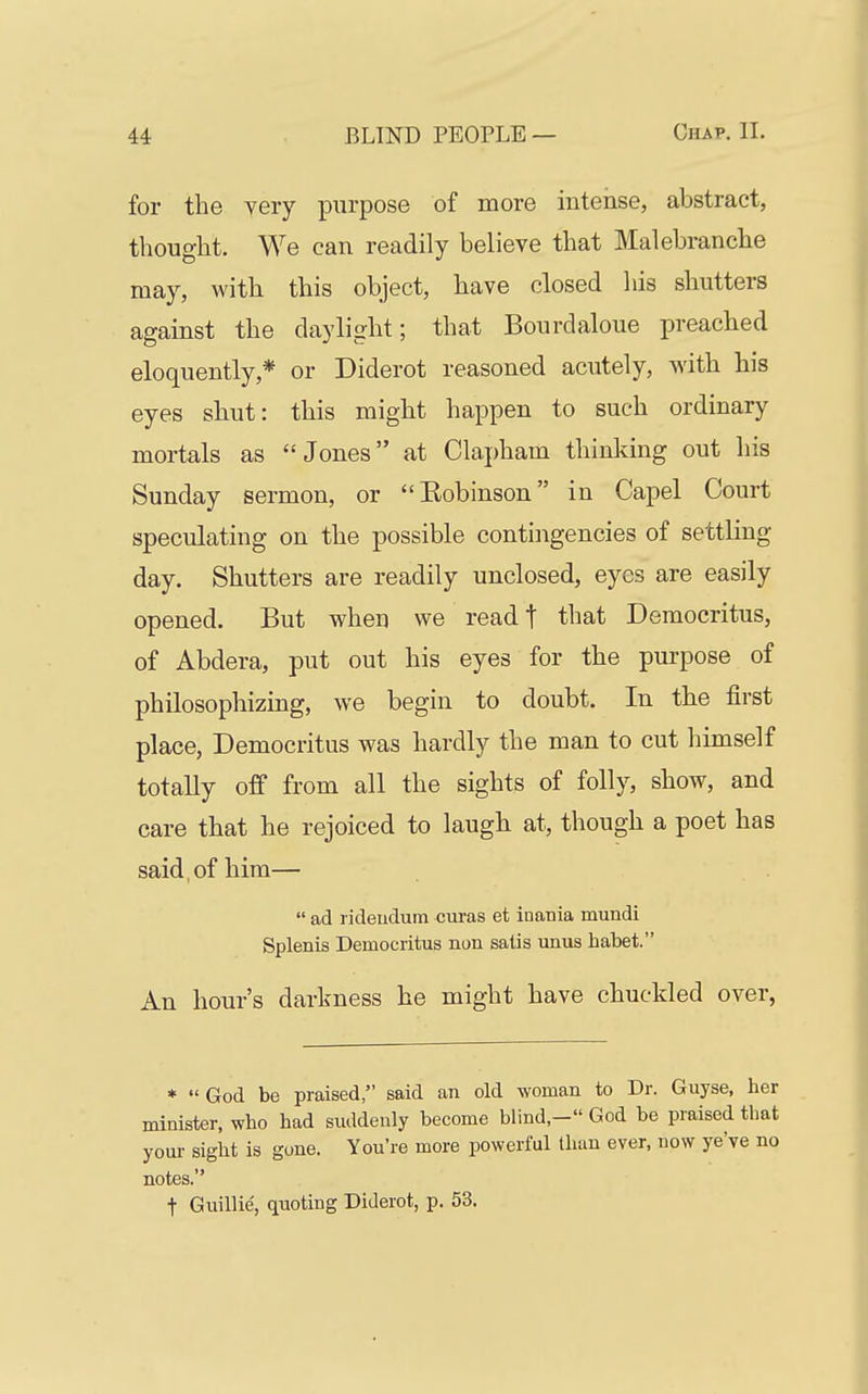 for tlie very purpose of more intense, abstract, thought. We can readily believe that Malebranche may, with this object, have closed his shutters against the daylight; that Bourdaloue preached eloquently,* or Diderot reasoned acutely, with his eyes shut: this might happen to such ordinary mortals as Jones at Clapham thinking out his Sunday sermon, or Robinson in Capel Court speculating on the possible contingencies of settling day. Shutters are readily unclosed, eyes are easily opened. But when we read t that Democritus, of Abdera, put out his eyes for the purpose of philosophizing, we begin to doubt. In the first place, Democritus was hardly the man to cut himself totally off from all the sights of folly, show, and care that he rejoiced to laugh at, though a poet has said , of him—  ad rideudum curas et inauia mundi Splenis Democritus non satis unus habet. An hour's darkness he might have chuckled over, *  God be praised, said an old woman to Dr. Guyse, ber minister, wbo had suddenly become blind,- God be praised tbat youi- sight is gone. You're more powerful than ever, now ye've no notes. t Guillie; quoting Diderot, p. 53.
