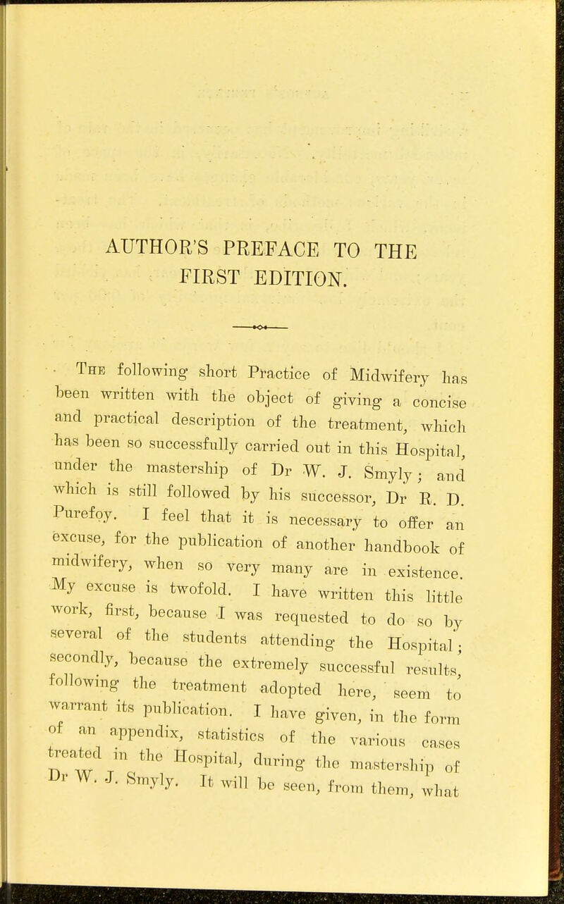 AUTHOR'S PREFACE TO THE FIRST EDITION. • The following short Practice of Midwifery has been mntten with the object of giving a concise and practical description of the treatment, which has been so successfully carried out in this Hospital, under the mastership of Dr W. J. Smyly; and which is still followed by his successor, Dr R. D. Purefoy. I feel that it is necessary to offer an excuse, for the publication of another handbook of midwifery, when so very many are in existence My excuse is twofold. I have written this little work, first, because I was requested to do so by several of the students attending the Hospital'• secondly, because the extremely successful results' following the treatment adopted here, seem to warrant its publication. I have given, in the form of an appendix, statistics of the various cases treated in the Hospital, during the mn,stership of Dr W. J. Smyly. It will be seen, from them, what