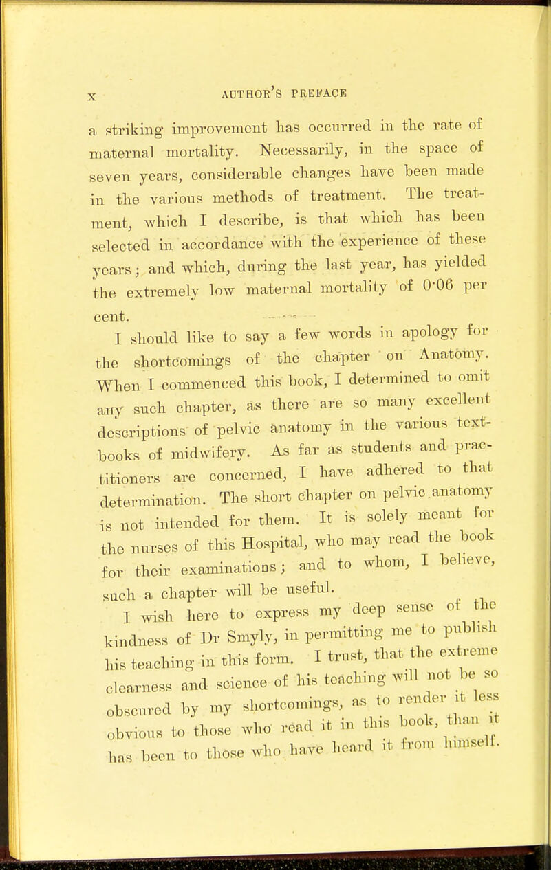 a striking improvement lias occurred in the rate of maternal mortality. Necessarily, in the space of seven years, considerable changes have been made in the various methods of treatment. The treat- ment, which I describe, is that which has been selected in accordance with the experience of these years; and which, during the last year, has yielded the extremely low maternal mortality of 0-06 per cent. - - ' I should like to say a few words in apology for the shortcomings of the chapter on Anatomy. When I commenced this book, I determined to omit any such chapter, as there are so many excellent descriptions of pelvic anatomy in the various text- books of midwifery. As far as students and prac- titioners are concerned, I have adhered to that determination. The short chapter on pelvic anatomy is not intended for them. It is solely meant for the nurses of this Hospital, who may read the book for their examinations; and to whom, I beheve, such a chapter will be useful. I wish here to express my deep sense of the kindness of Dr Sniyly, in permitting me to pubhsh his teaching in this form. I trust, that the extreme clearness and science of his teaching w.U not be so obscured by my shortcomings, as to render it less obvious to those who road it in tl.s book, than t has been to those who have heard ,t from Inmself.