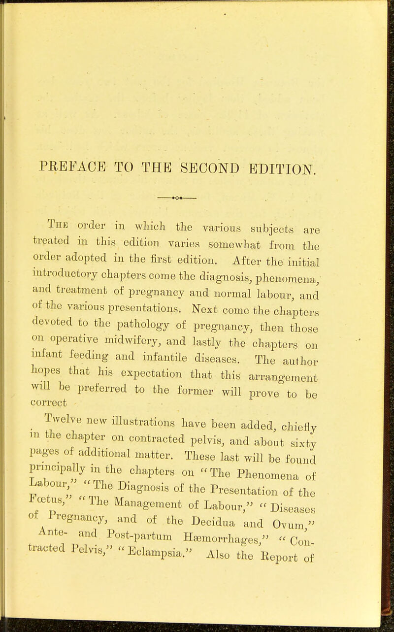 PEEFACE TO THE SECOND EDITION. The order in which the various subjects are treated in this edition varies somewhat from the order adoj^ted in the first edition. After the initial introductory chapters come the diagnosis, phenomena, and treatment of pregnancy and normal labour, and of the various presentations. Next come the chapters devoted to the pathology of pregnancy, then those on operative midwifery, and lastly the chapters on infant feeding and infantile diseases. The author hopes that his expectation that this arrangement will be preferred to the former will prove to be correct _ Twelve new illustrations have been added, chiefly m the chapter on contracted pelvis, and about sixty pages of additional matter. These last will be found principally in the chapters on -The Phenomena of Laboui, '^The Diagnosis of the Presentation of the c^tus, - The Management of Labour,- - Diseases ot Iregnancy, and of the Decidua and Ovum » Ante- and Post-partum Haemorrhages,- Con tracted Pelvis, Eclampsia.- Also the Keport of