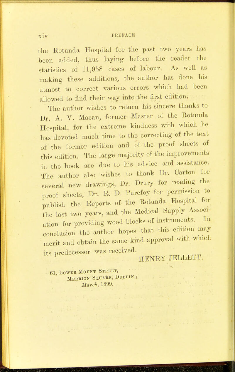 PREFACE the Rotanda Hospital for the past two years has been added, thus laying before the reader the statistics of 11,958 cases of labour. As well as making these additions, the author has done his utmost to correct various errors which had been allowed to find their way into the first edition. The author wishes to return his sincere thanks to Dr. A. V. Macan, former Master of the Rotunda Hospital, for the extreme kindness with which he has devoted much time to the correcting of the text of the former edition and oi the proof sheets of this edition. The large majority of the improvements in the book are due to his advice and assistance. The author also wishes to thank Dr. Carton for several new drawings. Dr. Drury for reading the proof sheets. Dr. R. D. Purefoy for permission to publish the Reports of the Rotunda Hospital tor the last two years, and the Medical Supply Associ- ation for providing wood blocks of instruments. In conclusion the author hopes that this edition may merit and obtain the same kind approval with which its predecessor was received. ^ HENRY JELLETT. 61, LowEE Mount Stbeet, Mebbion Squabe, Dublin ;