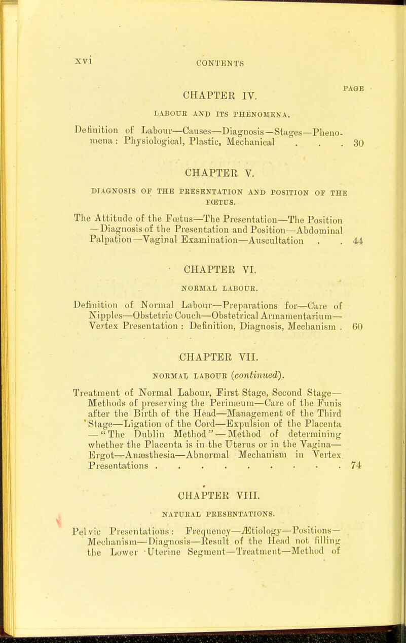 PAGE CHAPTER IV. LABOUK AND ITS PHENOMENA. Definition oi^ Labour—Causes—Diagnosis—Stages—Pheno- mena : Piiysiologicai, Plastic, Mechanical . . .30 CHAPTER V. DIAGNOSIS OF THE PEESENTATION AND POSITION OF THE FOJTUS. The Attitude of the Fcetus—The Presentation—The Position — Diagnosis of the Presentation and Position—Abdominal Palpation—Vaginal Examination—Auscultation . . 44 • CHAPTER VI. NOEMAL LABOUK. Definition of Normal Labour—Preparations for—Care of Nipples—Obstetric Couch—Obstetrical Armamentarium— Vo tex Presentation : Definition, Diagnosis, Meclianism . 60 CHAPTER VII. NOEMAL LABOUE {conti7iued). Treatment of Normal Labour, First Stage, Second Stage— Methods of preserving tlie Perinajum—Care of the Funis after the Birth of the Head—Management of the Third 'Stage—Ligation of the Cord—Expulsion of the Placenta — The Dublin Method —Method of determining whether the Placenta is in the Uterus or in the Vagina— Ergot—Ana3sthesia—Abnormal Mechanism in Vertex Presentations 74 9 CHAPTER VIII. NATUBAL PBESENTATIONS. Pelvic Presentations : Frcqnenc}'—iEtiology—Positiims — Meclianism—Diagnosis—Result of the Head not lilling tiie Lower Uterine Segment—Treatment—Method of