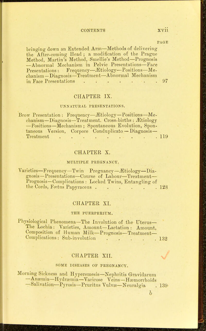 PAGE bringing down an Extended Arm—Methods of delivering the After-coming Head ; a modification of the Prague Method, Martin's Method, Smellie's Method—Prognosis —Abnormal Mechanism in Pelvic Presentations—Face Presentations : Frequency—etiology—Positions—Me- chanism —Diagnosis—Treatment—Abnormal Mechanism in Face Presentations . 97 CHAPTER IX. UNNATUEAL PRESENTATIONS. Brow Presentation : Frequency—etiology—Positions—Me- chanism—Diagnosis—Treatment. Cross-births : .etiology —Positions—Mechanism ; Spontaneous Evolution, Spon- taneous Version, Corpore Oonduplicato — Diagnosis— Treatment 119 CHAPTER X. MULTIPLE PEEQNANCY. Varieties—Frequency—Twin Pregnancy—etiology—Dia- gnosis—Presentations—Course of Labour—Treatment— Prognosis—Complications : Locked Twins, Entangling of the Cords, Fontus Papyraceus 128 CHAPTER XL THE PUEEPEEIUM. Physiological Phenomena—The Involution of the Uterus— The Lochia : Varieties, Amount—Lactation : Amount, Composition of Human Milk—Prognosis—Treatment- Complications : Sub-involution 132 CHAPTER XIL V SOME DISEASES OF PREGNANCY. Morning Sickness and Hyperemesis—Nephritis Gravidarum —Anffiinia—Hydrajmia—Varicose Veins—Hajmorrhoids —Salivation—Pyrosis—Pruritus Vulvte-Neuralgia . 139