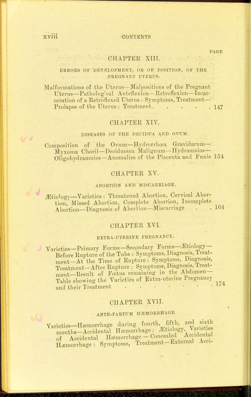 PAGE CHAPTER Xlir. EEBOnS OF DEVELOPMENT, OR OP POSITION, OF THE PEEGNANT UTEIIUS. Malformations of the Uterus—Malpositions of the Pregnant Uterus—Patholog-cal Anteflexion—Eetroflesion—Incar- . ceration of a Retroflexetl Uterus : Symptoms, Treatment— Prolapse of the Uterus : Treatment..... 147 CHAPTER XIV. DISEASES OF THE DECIDUA AND OVUM. Composition of the Ovum—Hydrorrhcea Gravidarum— Myxoma Chorii—Deciduoma Malignum—Hydramnios- Oligohydramnios—Anomalies of the Placenta and Funis 154 CHAPTER XV. ABORTION AND MISCAKEIAGE. _;5Etio1og3'—Varieties : Threatened Abortion, Cervical Abor- tion, Missed Abortion, Complete Abortion, Inconnplete Abortion—Diagnosis of Abortion—Miscarriage . . 164 CHAPTER XVI. EXTEA-UTEEINE PEEGNANCT. Varieties—Primary Forms-Secondary Forms—J<:tiology- Before Rupture of the Tube : Symptoms, Diagnosis, Ireat- inent—At the Time of Rupture: Symptoms, Diagnosis, Treatment-After Rupture : Symptoms, Diagnosis, ireat- ment—Result of Fcetus remaining in the Abdomen- Table showing the Varieties of Extra-utenne Pregnancy and their Treatment . • • • • CHAPTER XVII. ANTE-PAETUM H^EMOEEHAGE. Varieties-Hemorrhage during fourtb, fifth, and sixth months-Accidental Haeinorrhage: ^^tiology Var t e of Accidental Haemorrhage - Concealed Accidental Hemorrhage: Symptoms, Treatment-External Acci- 174