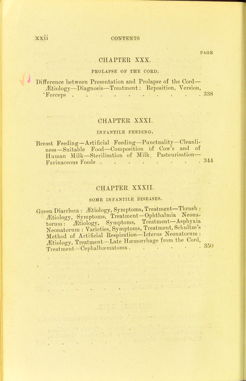 PAGE CHAPTER XXX. PBOLAPSE OF THE COED. Difference between Presentation and Prolapse of the Cord— iEtiology—Diagnosis—Treatment: Reposition, Version, 'Forceps .......... 338 CHAPTER XXXI. INFANTILE FEEDING. Breast Feeding—Artificial Feeding—Punctuality—Cleanli- ness—Suitable Food—Composition of Cow's and of Human Milk—Sterilisation of Milk; Pasteurisation— Farinaceous Foods CHAPTER XXXTI. SOME INFANTILE DISEASES. Green Diarrhoea : J^tiology, Symptoms, Treatment—Thrush : iBtioloo-y, Symptoms-, Treatment-Ophthalmia Neona- torum : iEtiology, Symptoms, Ti-eatment-Asphyxia Neonatorum : Varieties, Symptoms, Treatment, Schultze s Method of Artificial Respiration—Icterus Neonatorum : iEtiology, Treatment—Late Ha3morrhage from the Lord, Treatnient—Cephalhajmatoma