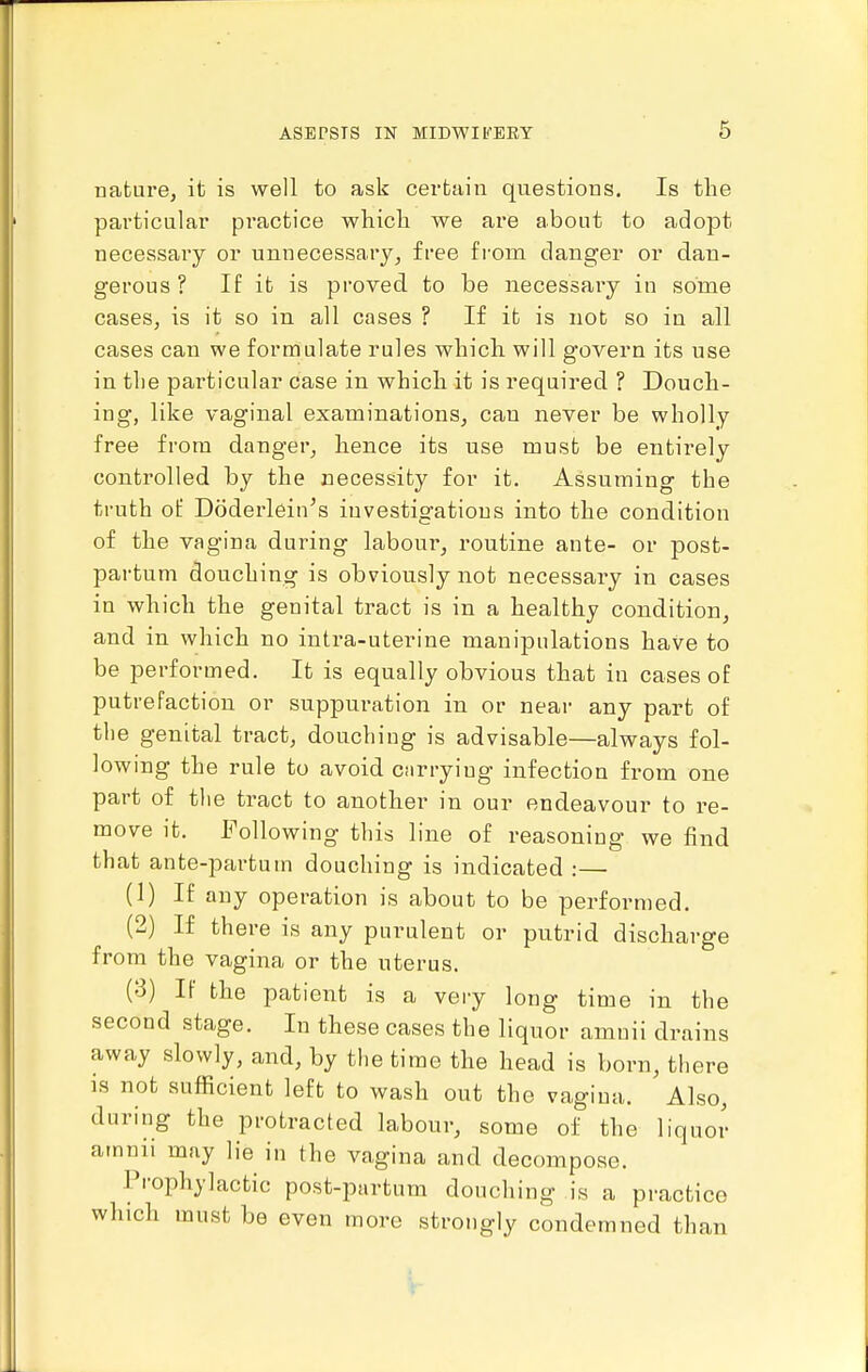 nature, it is well to ask certain questions. Is the particular practice which we are about to adopt necessary or unnecessary, free from danger or dan- gerous ? If it is proved, to be necessary in some cases, is it so in all cases ? If ib is nob so in all cases can we formulate rules which will govern its use in the particular case in which it is required ? Douch- ing, like vaginal examinations, can never be wholly free from danger, hence its use must be entirely controlled by the necessity for it. Assuming the ti-uth of Doderlein's investigations into the condition of the vagina during labour, routine ante- or post- partum douching is obviously not necessary in cases in which the genital tract is in a healthy condition, and in which no intra-uterine manipulations have to be performed. It is equally obvious that in cases of putrefaction or suppuration in or near any part of the genital tract, douchiug is advisable—always fol- lowing the rule to avoid cnrrying infection from one part of the tract to another in our endeavour to re- move it. Following this line of reasoning we find that ante-partum douching is indicated :— (1) If any operation is about to be performed. (2) If there is any purulent or putrid discharge from the vagina or the uterus. (3) If the patient is a very long time in the second stage. In these cases the liquor amuii drains away slowly, and, by the time the head is born, there is not sufficient left to wash out the vagina. Also, during the protracted labour, some of the liquoi- arnnii may lie in the vagina and decompose. Prophylactic post-partum douching is a practice which must be even more strongly condemned than