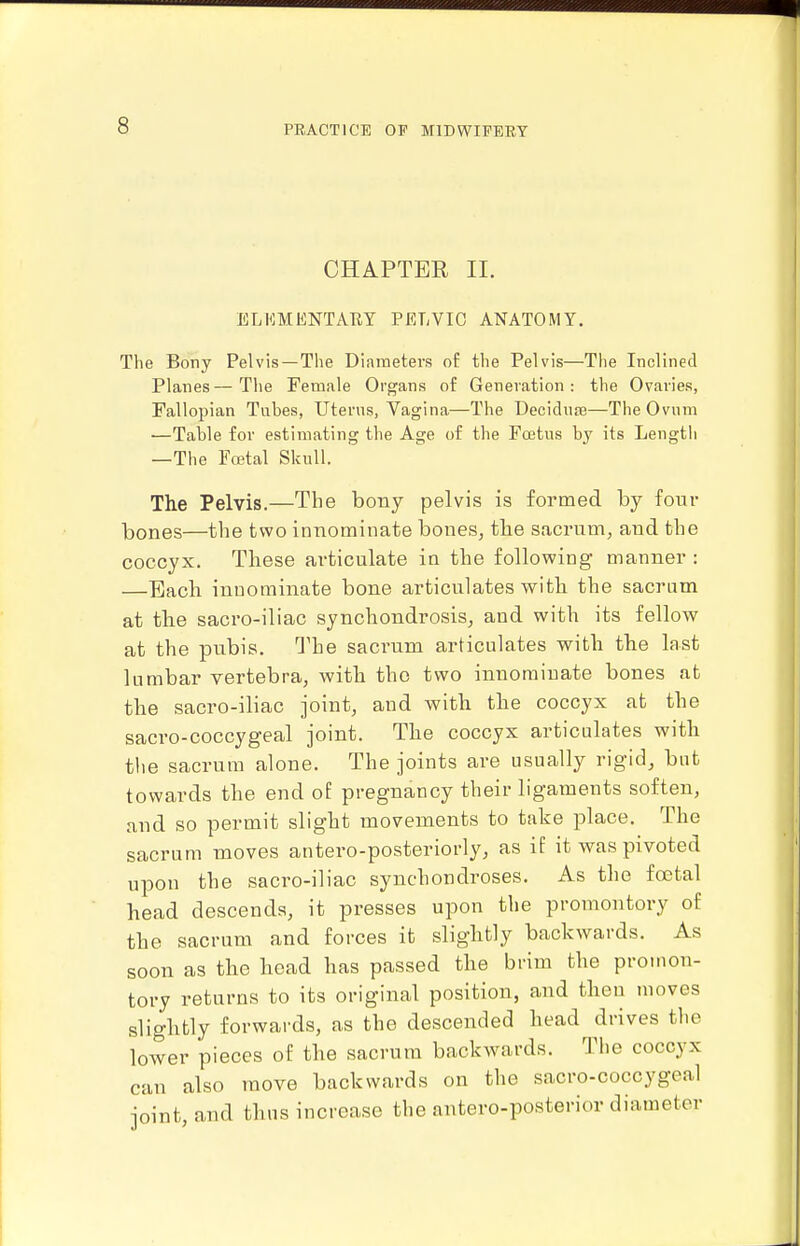 CHAPTER II. ELKMENTARY PELVIC ANATOMY. The Bony Pelvis —The Diameters of the Pelvis—The Inclined Planes—The Female Organs of Generation: the Ovaries, Fallopian Tubes, Uterus, Vagina—The Decidute—The Ovum —Table for estimating the Age of the Fcetus by its Lengtli —The Fcctal Skull. The Pelvis.—The bony pelvis is formed by four bones—the two innominate bones, the sacrum, and the coccyx. These articulate in the following manner : —Each innominate bone articulates with the sacrum at tlie sacro-iliac synchondrosis, and with its fellow at the pubis. The sacrum articulates with the last lumbar vertebra, with the two innominate bones at the sacro-iliac joint, and with the coccyx at the sacro-coccygeal joint. The coccyx articulates with the sacrum alone. The joints are usually rigid, but towards the end of pregnancy their ligaments soften, and so permit slight movements to take place. The sacrum moves antero-posteriorly, as if it was pivoted upon the sacro-iliac synchondroses. As the foetal head descends, it presses upon the promontory of the sacrum and forces it slightly backwards. As soon as the head has passed the brim the promon- tory returns to its original position, and then moves slightly forwards, as the descended head drives the lower pieces of the sacrum backwards. The coccyx can also move backwards on the sacro-coccygeal joint, and thus increase the antero-posterior diameter