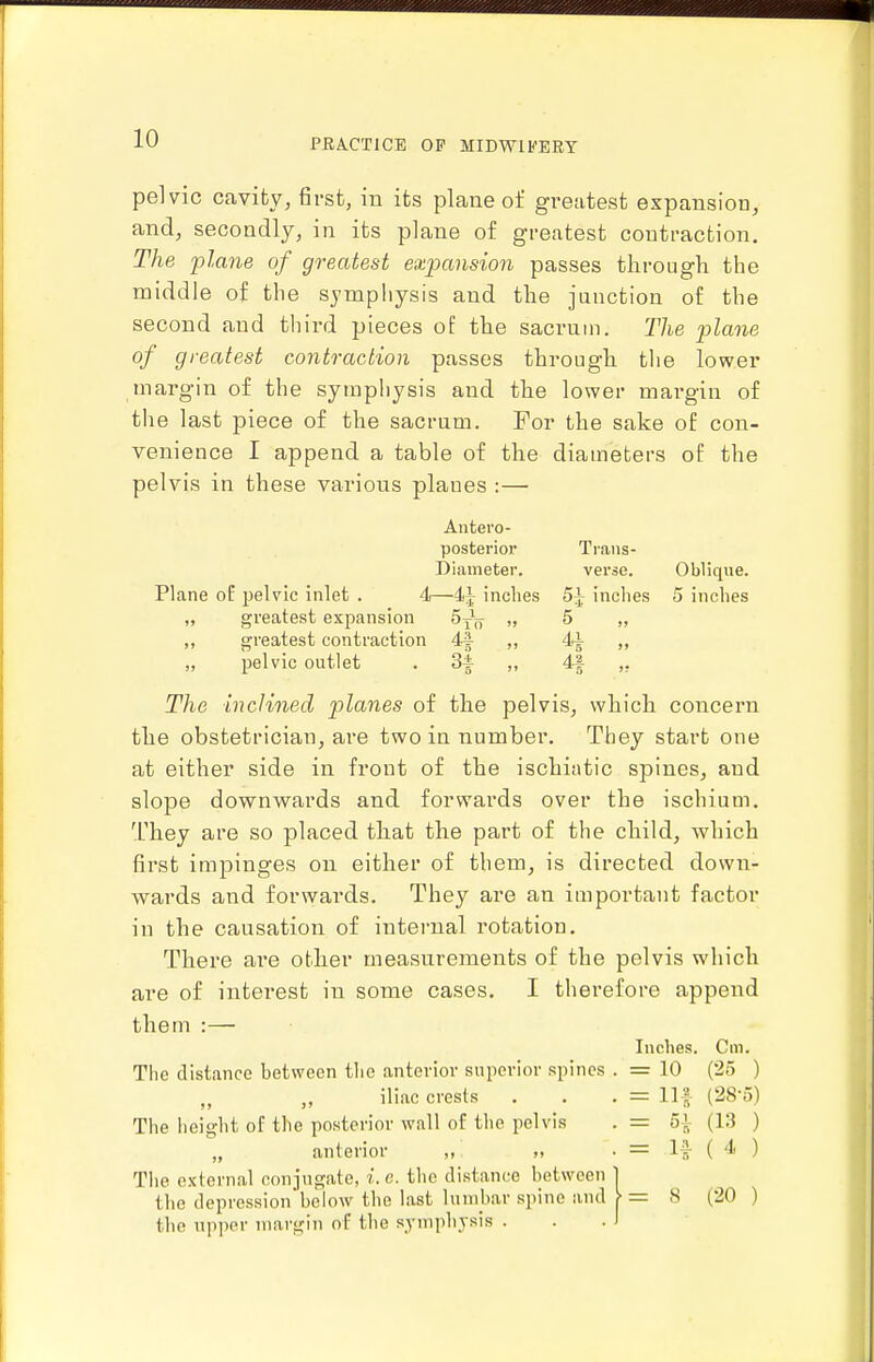 pelvic cavity, first, in its plane of greatest expansion, and, secondly, in its plane of greatest contraction. The plane of greatest expansion passes through the middle of the symphysis and the junction of the second and third pieces of the sacrum. The p)lane of greatest contraction passes through tlie lower margin of the symphysis and the lower margin of the last piece of the sacrum. For the sake of con- venience I append a table of the diameters of the pelvis in these various planes :— Antero- posterior Trans- Diameter, verse. Oblique. Plane oE pelvic inlet . 4—4^ inches 5^ inches 5 inches „ greatest expansion SyV „ 5 „ ,, greatest contraction 44 ,, 44 „ „ pelvic outlet . 3^ ,, 4-| ,, The inclined planes of the pelvis, which concern the obstetrician, are two in number. They start one at either side in front of the ischintic spines, and slope downwards and forwards over the ischium. They are so placed that the part of the child, which first impinges on either of them, is directed down- wards and forwards. They are an important factor in the causation of intei-nal rotation. There are other measurements of the pelvis which are of interest in some cases. I therefore append them :— Inches. Cm. The distance between the anterior superior spines . = 10 (25 ) iliac crests . . • = Hf (28-5) The height of the posterior wall of the pelvis . = 5^ (13 ) „ anterior ,, „ . = If ( 4 ) The external conjugate, i. e. the distance between 1 the depression below the last Unnbar spine and >= 8 (20 ) the npper margin of the symphysis ... 1