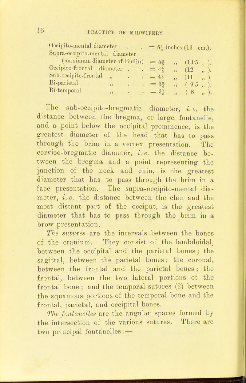 PRACTICE OF MIDWIFERY Occipito-mental diameter . . = 5i inches (13 cm.) Supra-occipito-mental diameter (maximum diameter of Budin) = 5f Occipito-frontal diameter . . = 4,i. Sub-occipito-froiital „ . . = 4|. Bi-parietal „ . . = 3|. Bi-temporal „ . . = 31 (13-5 „ ). (12 „ ). (11 „ ). ( 9-5 „ ). (8 „ ). The sub-occipito-bregmatic diameter, i. e. the distance between the bregma, or large foatanelle, and a point below the occipital prominence, is the greatest diameter of the head that has to pass through the brim in a vertex presentation. The cervico-bregmatic diameter, i. e. the distance be- tween the bregma and a point representing the junction of the neck and chin, is the greatest diameter that has to pass through the brim in a face presentation. The supra-occipito-mental dia- meter, i. e. the distance between the chin and the most distant part of the occiput, is the greatest diameter that has to pass through the bi'im in a brow presentation. The sutures are the intervals between the bones of the cranium. They consist of the lambdoidal, between the occipital and the parietal bones; the sagittal, between the parietal bones; the coronal, between the frontal and the parietal bones; the frontal, between the two lateral portions of the frontal bone; and the temporal sutures (2) between the squamous portions of the temporal bone and the frontal, parietal, and occipital bones. The fontanelles are the angular spaces formed by the intersection of the various sutures. There are two principal fontanelles :—