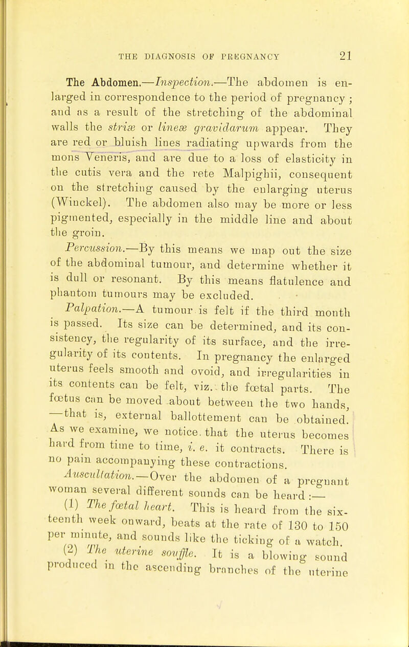 The Abdomen.—Inspection.—The abdomen is en- larged in correspondence to the period of pregnancy ; and as a result of the stretching of the abdominal walls the stri^ or linese gravidarum appear. They are red or bluish lines radiating upwards from the mons Yeheris, and are due to a loss of elasticity in the cutis vera and the rete Malpighii, consequent on the stretching caused by the enlarging uterus (Wiuckel). The abdomen also may be more or less pigmented, especially in the middle line and about the groin. Percussion.—By this means we map out the size of the abdominal tumour, and determine whether it is dull or resonant. By this means flatulence and phantom tumours may be excluded. Palpation.—k tumour is felt if the third month IS passed. Its size can be determined, and its con- sistency, tlie regularity of its surface, and the irre- gularity of its contents. In pregnancy the enlarged uterus feels smooth and ovoid, and irregularities in its contents can be felt, viz. . the foetal parts. The fcetus can be moved .about between the two hands, — that is, external ballottement can be obtained! As we examine, we notice, that the uterus becomes hard from time to time, i. e. it contracts. There is no pain accompanying these contractions. Auscullation.~(dwQv the abdomen of a pregnant woman several different sounds can be heard — (1) Thefcetal heart. This is heard from the six- teenth week onward, beats at the rate of 130 to 150 per mimite, and sounds l.ke the ticking of u watch. (2) Ike uterine sovffle. It is a blowing sound produced m the ascending branches of the uterine