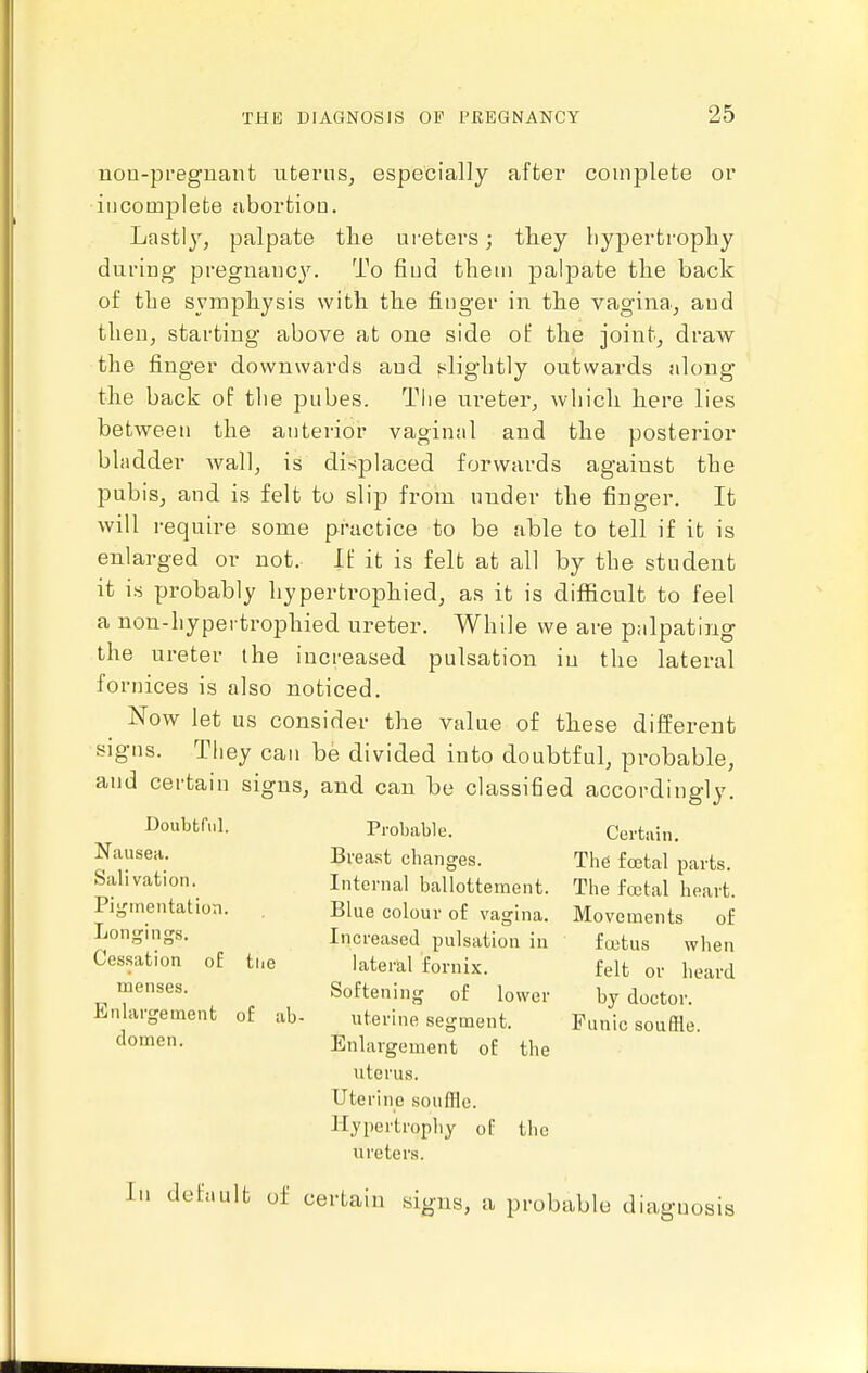 uoD-preguant uternSj especially after complete or iijcomplete abortion. Lastly, palpate tlie ureters; they liypertrophy dui-ing- pregnancy. To find them palpate the back of the symphysis with the finger in the vagina., and then, starting above at one side of the joint^ draw the finger downwards and slightly outwards along the back oF the pubes. The ureter, which here lies between the anterior vaginal and the posterior bladder wall, is displaced forwards against the pubis, and is felt to slip from under the finger. It will require some practice to be able to tell if it is enlarged or not. If it is felt at all by the student it is probably hypertrophied, as it is difficult to feel a non-hypertrophied ureter. While we are palpating the ureter the increased pulsation in the lateral fornices is also noticed. Now let us consider the value of these different signs. They can be divided into doubtful, probable, and certain signs, and can be classified accordingly. Doubtful. Nausea. Salivation. Pigmentation. Longings. Cessation of tiie menses. Enlargement of ab- domen. Probable. Breast changes. Internal ballottement. Blue colour of vagina. Increased pulsation iu lateral fornix. Softening of lower uterine segment. Enlargement of the uterus. Uterine souffle. Hypertrophy of the ureters. Certain. The foetal parts. The fcetal heart. Movements of fojtus when felt or heard by doctor. Punic souffle. In default of certain signs, a probable diagnosis