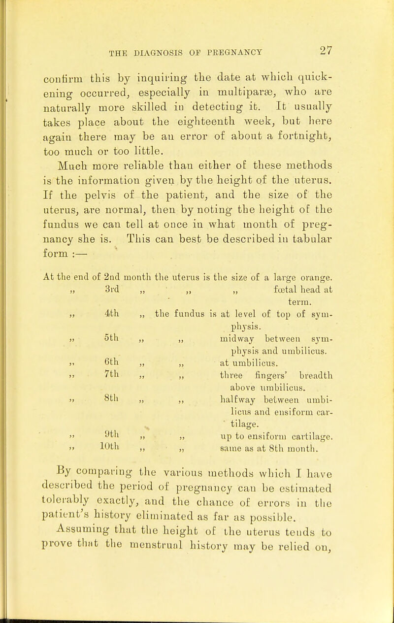 contirm this by inquiring the date at which quick- ening occurred, especially in maltiparte, who are naturally more skilled in detecting it. It usually takes place about the eighteenth week, but here again there may be au error of about a fortnight, too much or too little. Much more reliable than either oE these methods is the information given by the height of the uterus. If the pelvis of the patient, and the size of the uterus, are normal, then by noting the height oP the fundus we can tell at once in what month of preg- nancy she is. This can best be described in tabular form :— At the end of 2nd month the uterus is the size of a large orange. „ „ „ foetal head at terra. „ the fundus is at level of top of sym- ph3-sis. „ „ midway between sym- physis and umbilicus. !> „ at umbilicus, jj „ three fingers' breadth above iimbilicus. J) halEway between umbi- licus and ensiform car- tilage. )i up to ensiform cartilage. >> >, same as at 8th month. By comparing the various methods which I have described the period of pregnancy can be estimated tolerably exactly, and the chance of errors in tlie patient's history eliminated as far as possible. Assuming that the height of ihe uterus teuds to prove that the menstrual history may be relied on, 3rd 4th 5 th 6th 7th 8tli 9th 10th