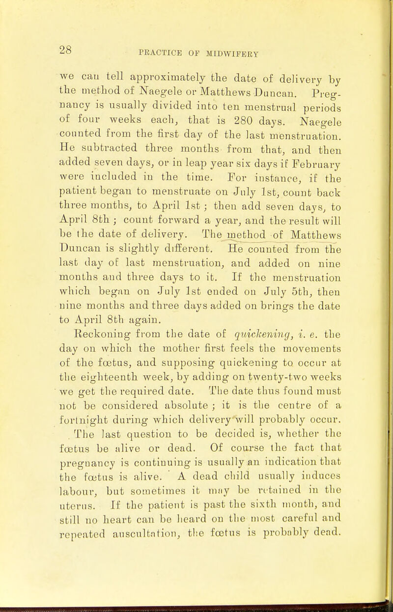 we cau tell approximately tlie date of delivery by the metliod of Naegele or Matthews Duncan. Preg- nancy is usually divided into ten menstrual periods of four weeks each, that is 280 days. Naegele counted from the first day of the last menstruation. He subtracted three months from that, and then added seven days, or in leap year six days if February were included in the time. For instance, if the patient began to menstruate on July 1st, count back three months, to April 1st ; then add seven days, to April 8th ; count forward a year, and the result will be the date of delivery, The^jnetliod of Matthews Duncan is slightly diiferent. He counted from the last day of last menstruation, and added on nine months and three days to it. If the menstruation which began on July 1st ended on July 5th, then nine months and three days added on brings the date to April 8th again. Reckoning fi'ora the date of quickening, i. e. the day on which the mother first feels the movements of the fa3tus, and supposing quickening to occur at the eighteenth week, by adding on twenty-two weeks we get the required date. The date thus found must not be considered absolute ; it is the centre of a fortnight dui'ing which delivery-will probably occur. . The last question to be decided is, whether the foetus be alive or dead. Of course the fact that pregnancy is continuing is usually an indication that the foetus is alive. A dead child usually induces labour, but sometimes it nuiy be ntjiined in the uterus. If the patient is past the sixth month, and still no heart can be heard on the most careful and repeated anscultntion, the foetus is probnbly dead.