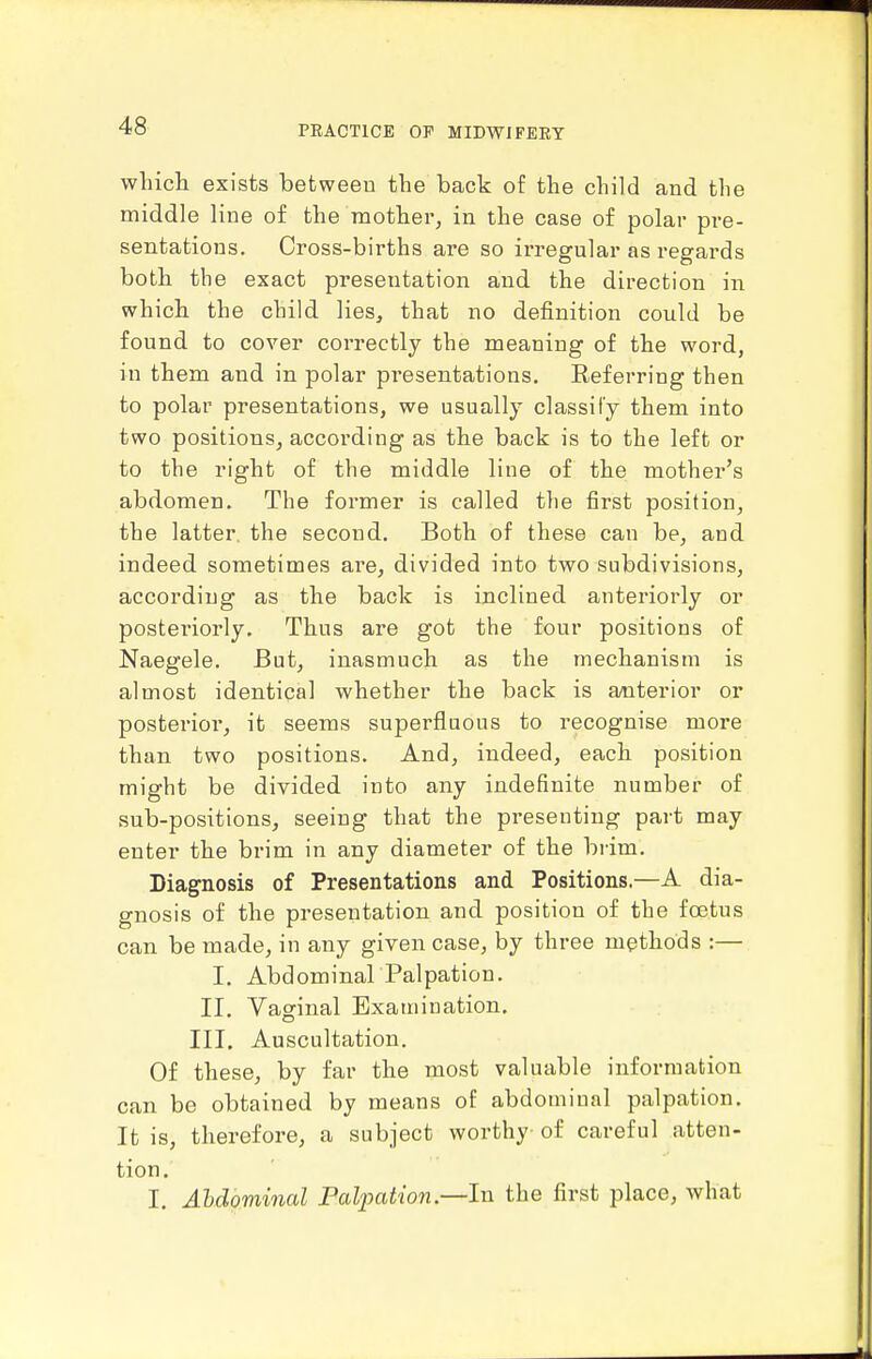 wlucli exists between the back of the child and the middle line of the mother, in the case of polar pre- sentations. Cross-births are so irregular as regards both tbe exact presentation and the direction in which the child lies, that no definition could be found to cover correctly the meaning of the word, in them and in polar presentations. Eeferring then to polar presentations, we usually classify them into two positions, according as the back is to the left or to the right of the middle line of the mother's abdomen. The former is called tlie first position, the latter, the second. Both of these can be, and indeed sometimes are, divided into two subdivisions, according as the back is inclined anteriorly or posteriorly. Thus are got the four positions of Naegele. But, inasmuch as the mechanism is almost identical whether the back is anterior or posterior, it seems superfluous to recognise more than two positions. And, indeed, each position might be divided into any indefinite number of sub-positions, seeing that the presenting part may enter the brim in any diameter of the brim. Diagnosis of Presentations and Positions.—A dia- gnosis of the presentation and position of the foetus can be made, in any given case, by three methods :— I. AbdominarPalpation. II. Vaginal Examination, III. Auscultation. Of these, by far the most valuable information can be obtained by means of abdominal palpation. It is, therefore, a subject worthy of careful atten- tion. I. Ahdominal Falpation—lvi the first place, what