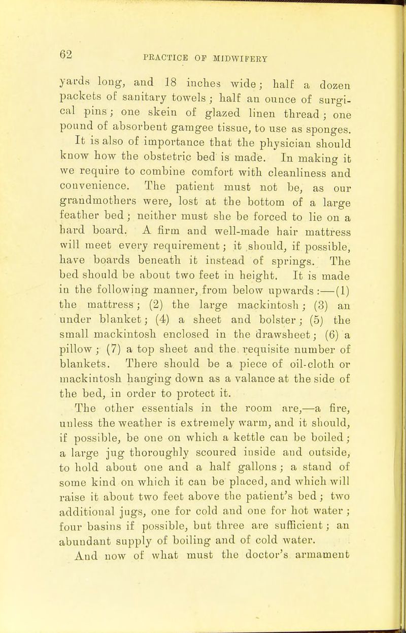 yai'drt long, and 18 iuches wide; half a dozen packets of sanitary towels ; lialf an ounce of surgi- cal pins; one skein of glazed linen thread ; one pound of absorbent gamgee tissue, to use as sponges. It is also of importance that the physician should know how the obstetric bed is made. In making it we require to combine comfort with cleanliness and convenience. The patient must not be, as our grandmothers were, lost at the bottom of a large feather bed; neither must she be forced to lie on a hard board. A firm and well-made hair mattress will meet every requirement; it should, if possible, have boards beneath it instead of springs. The bed should be about two feet in height. It is made in the following manner, from below upwards:—(1) the mattress; (2) the large mackintosh; (3) an under blanket; (4) a sheet and bolster; (5j the small mackintosh enclosed in the drawsheet; (6) a pillow ; (7) a top sheet and the requisite number of blankets. There should be a piece of oil-cloth or mackintosh hanging down as a valance at the side of the bed, in order to protect it. The other essentials in the room are,—a fire, unless the weather is extremely warm, and it should, if possible, be one on which a kettle can be boiled; a large jug thoroughly scoured inside and outside, to hold about one and a half gallons ; a stand of some kind on which it can be placed, and which will raise it about two feet above the patient's bed; two additional jugs, one for cold and one for hot water ; four basins if possible, but three are sufficient; an abundant supply of boiling and of cold water. And now of what must the doctor's armament