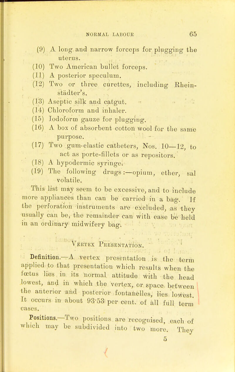 (9) A long aud narrow forceps for plugging the uterus. (10) Two American bullet forceps. (11) A posterior speculum. (12) Two or three curettes, including Eliein- stadter's. (13) Aseptic silk and catgut. (14) Cliloroform and inhaler. (15) Iodoform gauze for plugging. (16) A box of absorbent cotton wool for tlie same purpose. (17) Two gum-elastic catheters, Nos. 10—12, to act as porte-fillets or as repositors. (18) A hypodermic syringe. (19) The following drugs:—opium, ether, sal volatile. This list may seem to be excessive, and to include more appliances than can be carried in a bag. If the perforation instruments are excluded, ,as they usually can be, the remainder can with ease be held in an ordinary midwifery bag. ^'''VBRTiix Presentation. ^ Definition.—A vertex presentation is the term applied to that presentation which results when the foetus lies in its normal attitude \vith the head lowest, and in which the vertex, or space, between the anterior and posterior fontahelles,: HesJovvest 1 It occurs in about 93-53: per cent, of all full term' ^ cases. Positions.—Two positions. are recognised, each of which may be subdivided into two more. They 5