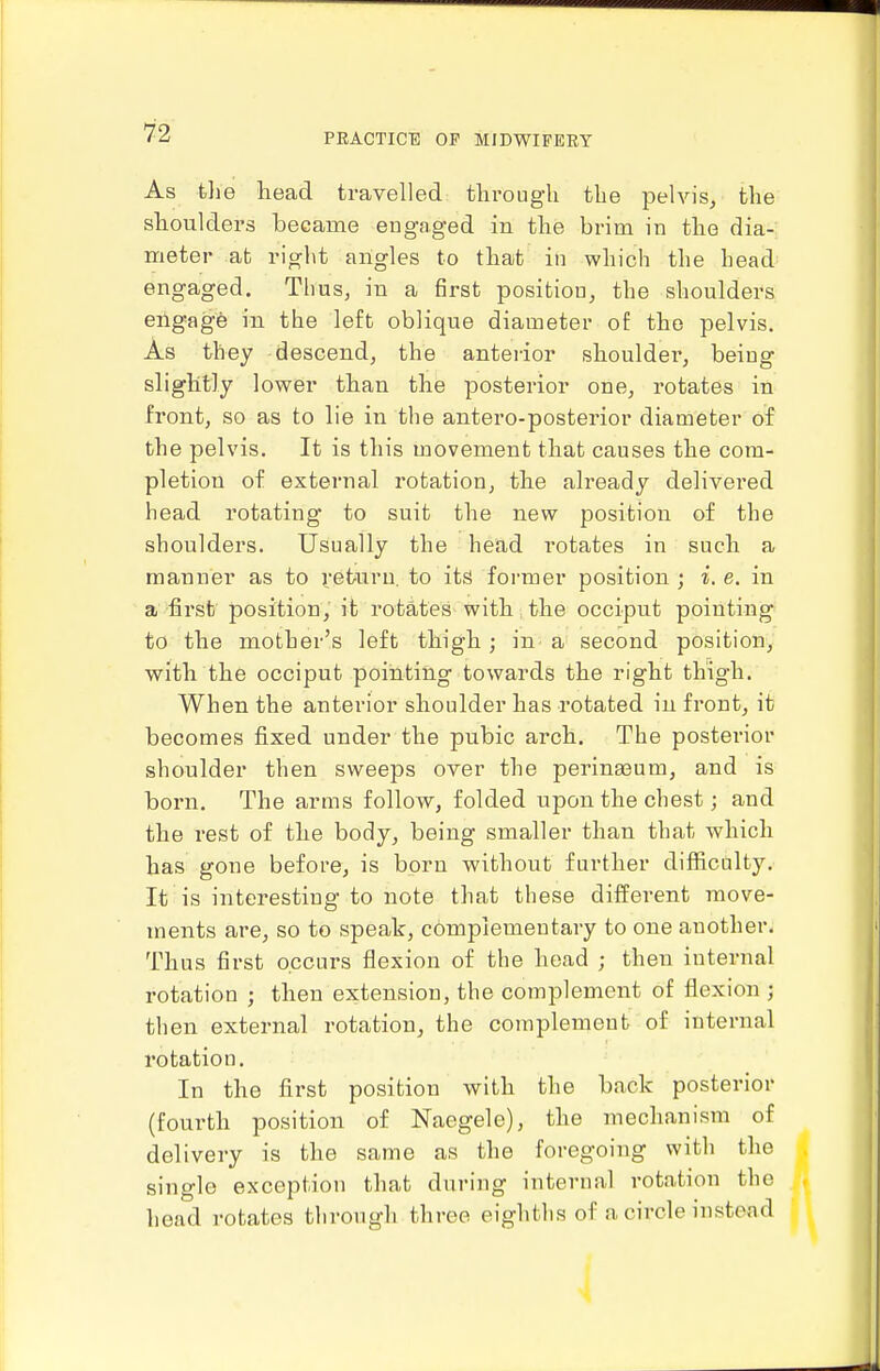 As tlie head travelled tlirougli the pelvis, the shoulders became engaged in the brim in the dia- meter at rig]\t angles to that in which the head^ engaged. Tlius, in a first position, the shoulders engagfe in the left oblique diameter of the pelvis. As they descend, the anterior shouldei', being slightly lower than the posterior one, rotates in front, so as to lie in the antero-posterior diameter of the pelvis. It is this movement that causes the com- pletion of external rotation, the already delivered head rotating to suit the new position of the shoulders. Usually the head rotates in such a manner as to return, to its former position ; i. e, in a first position, it rotates with the occiput pointing to the mother's left thigh ; in a second position, with the occiput pointing towards the right thigh. When the anterior shoulder has rotated in front, it becomes fixed under the pubic arch. The posterior shoulder then sweeps over the perina3um, and is born. The arms follow, folded upon the chest; and the rest of the body, being smaller than that which has gone before, is born without further difficulty. It is interesting to note that these different move- ments are, so to speak, complementary to one another. Thus first occurs flexion of the head ; then internal rotation ; then extension, the complement of flexion ; then external rotation, the complement of internal rotation. In the first position with the back posterior (fourth position of Naegele), the mechanism of delivery is the same as the foregoing with the single exception that during internal rotation the head rotates through three eighths of a circle instead