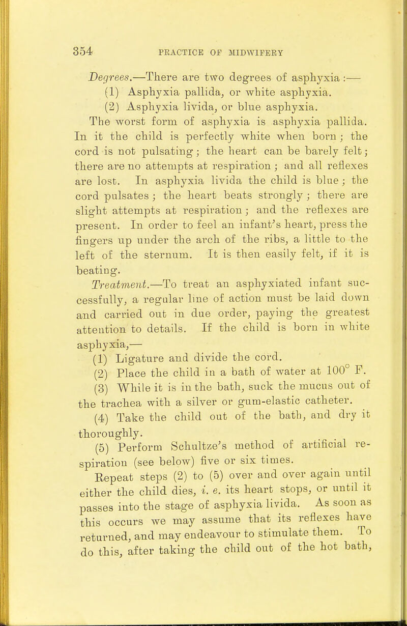 Degrees.—There are two degrees of asphyxia :— (1) Asphj'xia pallida, or white asphyxia. (2) Asphyxia livida, or blue asphyxia. The worst form of asphyxia is asphyxia pallida. In it the child is perfectly white when born ; the cord is not pulsating; the heart can be barely felt; there are no atterupts at respiration ; and all reflexes are lost. In asphyxia livida the child is blue ; the cord pulsates ; the heart beats strongly ; there are slight attempts at respiration ; and the reflexes are present. In order to feel an infantas heart, press the fingers up under the arch of the ribs, a little to the left of the sternum. It is then easily felt, if it is beating. Treatment.—To treat an asphyxiated infant suc- cessfully, a regular Ime of action must be laid down and carried out in due order, paying the greatest attention to details. If the child is born in white asphyxia,— (1) Ligature and divide the cord. (2) Place the child in a bath of water at 100° F, (3) While it is in the bath, suck the mucus out of the trachea with a silver or gum-elastic catheter. (4) Take the child out of the bath, and dry it thoroughly. (5) Perform Schultze's method of artificial re- spiration (see below) five or six times. Eepeat steps (2) to (5) over and over again until either the child dies, i. e. its heart stops, or until it passes into the stage of asphyxia livida. As soon as this occurs we may assume that its reflexes have returned, and may endeavour to stimulate them. To do this, after taking the child out of the hot bath,