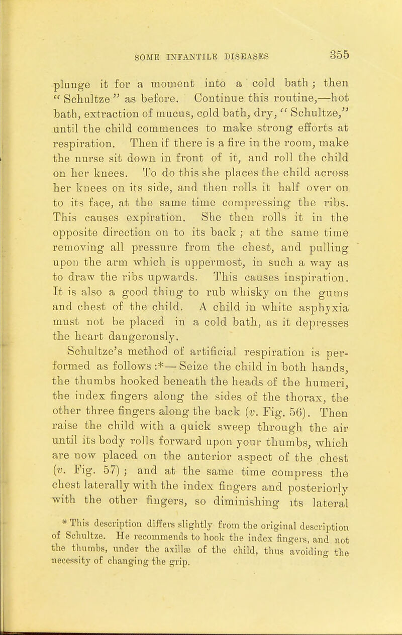 plunge it for a raoment into a cold bath; then Schultze as before. Continue this routine,—hot bath, exti-action of mucus, cold bath, dry,  Schultze,^^ until the child commences to make strong efforts at respiration. Then if there is a fire in the room, make the nurse sit down in front of it, and roll the child on her knees. To do this she places the child across her knees on its side, and then rolls it half over on to its face, at the same time compressing the ribs. This causes expiration. She then rolls it in the opposite direction on to its back ; at the same time removing all pressure from the chest, and pulling upon the arm which is uppermost, in such a way as to draw the ribs upwards. This causes inspiration. It is also a good thing to rub whisky on the gums and chest of the child. A child in white asphjxia must not be placed in a cold bath, as it depresses the heart dangerously. Schultze's method of artificial respiration is per- formed as follows :*—Seize the child in both hands, the thumbs hooked beneath the heads of the humeri, the index fingers along the sides of the thorax, the other three fingers along the back [v. Fig. 56). Then raise the child with a quick sweep through the air until its body rolls forward upon your thumbs, which are now placed on the anterior aspect of the chest [v. Fig. 57) ; and at the same time compress the chest laterally with the index fingers and posteriorly with the other fingers, so diminishing its lateral « This description differs slightly from the original description of Schultze. He recommends to hook the index fingers, and not the thumbs, under the axillge of the child, thus avoiding the necessity of changing the grip.