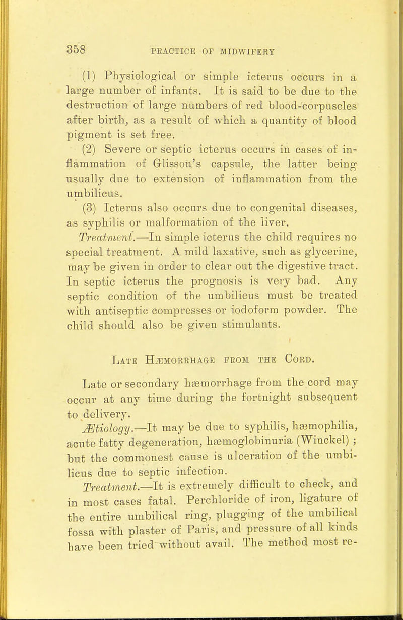 (1) Physiological or simple icterus occurs in a large number of infants. It is said to be due to tlie destruction of large numbers of red blood-corpuscles after birth, as a result of whicli a quantity of blood pigment is set free. (2) Severe or septic icterus occurs in cases of in- flammation of Glisson's capsule, the latter being usually due to extension of inflammation from the umbilicus. (3) Icterus also occurs due to congenital diseases, as syphilis or malformation of the liver. Treatment.—In simple icterus the child requires no special treatment. A mild laxative, such as glycerine, may be given in order to clear out the digestive tract. In septic icterus the prognosis is very bad. Any septic condition of the umbilicus must be treated with antiseptic compresses or iodoform powder. The child should also be given stimulants. Late H.'emorrhage from the Cord. Late or secondary haemorrhage from the cord may occur at any time during the fortnight subsequent to delivery. .Mtiology.—It may be due to syphilis, ha3mophilia, acute fatty degeneration, haemoglobinuria (Winckel) ; but the commonest cause is ulceration of the umbi- licus due to septic infection. Treatment.—It is extremely difficult to check, and in most cases fatal. Perchloride of iron, ligature of the entire umbilical ring, plugging of the umbilical fossa with plaster of Paris, and pressure of all kinds have been tried without avail. The method most re-