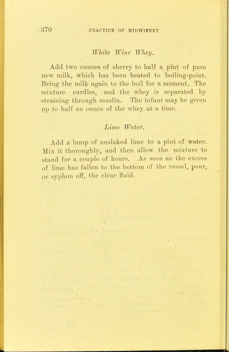 White Wine IVhey. Add two ounces of sherry to half a pint of pure new milk, whicli has been heated to boiling-point. Bring' the milk again to the boil for a moment. The mixture curdles, and the whey is separated by straining through muslin. The infant may be given up to half an ounce of the whey at a time. Lime Water. Add a lump of unslaked lime to a pint of water. Mix it thoroughly, and then allow the mixture to stand for a couple of hours. As soon as the excess of lime has fallen to the bottom of the vessel, pour, or syphon off, the clear fluid.