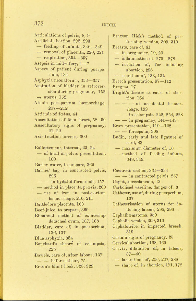 INDEX Articulations of pelvis, 8, 9 Artificial abortion, 292, 293 — feeding of infants, 346—349 — reinoyal of placenta, 220, 221 — respiration, 354—357 Asepsis in midwifery, 1—7 Aspect of patient during puerpe- rium, 134 Asphyxia neonatorum, 353—357 Aspiration of bladder in retrover- sion during pregnancy, 152 —; uterus, 152 Atonic post-partum hemorrhage, 207—212 Attitude of foetus, 44' Auscultation of foetal heart, 58, 59 Auscultatory signs of pregnancy, 21, 22 Axis-traction forceps, 300 Ballottenient, internal, 23, 24 — of head in pelvis presentation, 100 Barley water, to prepare, 369 Barnes' bag in contrncted pelvis, i 296 — — in hydatidifiirm mole, 157 — method in placenta prasvia, 203 — use of iron in post-partum hjemorrhage, 210, 211 Battledoi'e placenta, 163 Beef-juice, to prepare, 369 Bimanual method of expressing detached ovum, 167, 168 Bladder, care of, in puerperiuiii, ! 136,137 Blue asphyxia, 354 Bouchard's theory of eclampsia, 225 Bowels, care of, after labour, 137 before labour, 75 Braun's blmit hook, 328, 329 j Braxton Hick's method of per- forming version, 309, 310 Breasts, care of, 61 — in pregnancy, 19, 20 — inflammation of, 275 —278 — irritation of, for inducing abortion, 298 — secretion of, 133,134 Breech presentation, 97—112 Bregmn, 17 Bright's disease as cause of abor- tion, 164 — of accidental hsemor- rhage, 192 in eclampsia, 222, 224, 228 — — in pregnancy, 141—143 Brow presentation, 119—122 forceps in, 308 Budin, early and late ligature of cord, 83 — maximum diameter of, 16 — method of feeding infimts, 348, 349 Ca3sarean section, 331—334 in contracted pelvis, 257 Caput, succedaneum, 42 Carbolised vaseline, danger of, 3 Catheter, use of, during puerperium, 137 Catheterisation of uterus for in- ducing labour, 295, 296 CephalhEematoma, 359 Cephalic version, 309,310 Cephalotribe in impacted breech, 319 Certain signs of pregnancy, 25 Cervical abortion, 168, 169 Cervix, dilatation of, in labour, 37—40 — lacerations of, 206, 207, 288 — shape of, in abortion, 171, 172