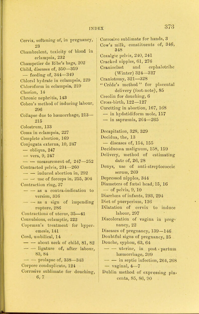 Cervix, softening of, in pregnancy, 23 Cliainbrelent, toxicity of blood in eclampsia, 232 Clianipetier de Ribe's bags, 202 Child, diseases of, 350—359 — feeding of, 344,-349 Chloral hydrate in eclampsia, 229 Cliloroform in eclampsia, 229 Chorion, 14 Chronic nephritis, 143 Cohen's method of inducing labour, 296 Collapse due to hs3morrhage, 213— 215 Colostrum, 133 Coma in eclampsia, 227 Complete abortion, 169 Conjugata externa, 10, 247 — obliqua, 247 — vera, 9, 247 measurement of, 247—252 Contracted pelvis, 234—260 induced abortion in, 292 • use of forceps in, 255, 304 Contraction ring, 37 — — as a contra-indication to version, 316 — — as a sign of impending rupture, 286 Contractions of uterus, 35—41 Convulsions, eclamptic, 222 Copeman's treatment for bypcr- emesis, 141 Cord, umbilical, 14 about neck of child, 81, 82 ligature of, after labour, 83, 84 prolapse of, 338—343 Corpore conduplicato, 124 Corrosive sublimate for douching, 6,7 Corrosive sublimate for hands, 3 Cow's milk, constituents of, 346, 348 Coxalgic pelvis, 240, 241 Cracked nipples, 61, 276 Cranioclast and cephalotribe (Winter) 324—327 Craniotomy, 321—328 Crede's method for placental delivery (foot-note), 85 Creolin for douching, 6 Cross-birth, 122—127 Curetting in abortion, 167, 168 — in hydatidiform mole, 157 — in saprasmia, 264—265 Decapitation, 328, 329 Decidua, the, 13 — diseases of, 154, 155 Deciduoma malignum, 158, 159 Delivery, method of estimating date of, 26, 28 Denys, use of anti-streptococcic serum, 269 Depressed nipples, 344 Diameters of foetal head, 15, 16 — of pelvis, 9, 10 Diarrhoea of infants, 293, 294 Diet of puerperium, 136 Dilatation of cervix to induce labour, 297 Discoloration of vagina in preg- nancy, 22 Diseases of pregnancy, 139—146 Doubtful signs of pregnancy, 25 Douche, syphon, 63, 64 uterine, iu post - partum hffimorrluige, 209 in septic infection, 264', 268 — vaginal, 4—7 1 Dublin method of expressing pla- centa, 85, 86, 90