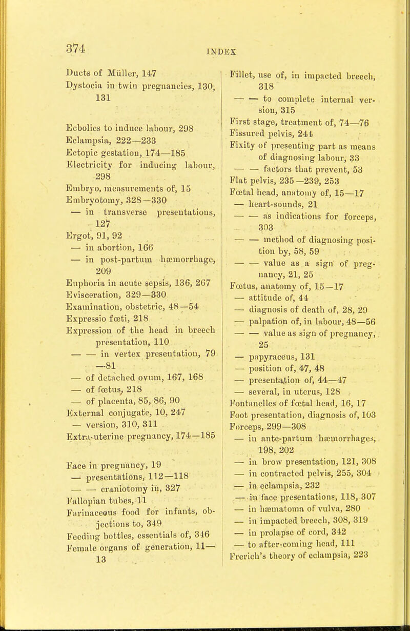 INDEX Ducts of Muller, 147 Dystocia iu twin pvegnaucies, 130, 131 Ecbolics to induce labour, 298 Eclampsia, 222—233 Ectopic gestation, 174—185 Electricity for inducing labour, 298 Embryo, measurements of, 15 Embryotomy, 328—330 — in transverse presentations, 127 Ergot, 91, 92 — iu abortion, 166 — in post-partum hemorrhage, 209 Euphoria in acute sepsis, 136, 267 Evisceration, 329—330 Examination, obstetric, 48—54 Expressio fceti, 218 Expression of the head iu breech presentation, 110 — — in vertex presentation, 79 —81 — of detached ovum, 167, 168 — of fojtus, 218 ' — of placenta, 85, 86, 90 i External conjugate, 10, 247 — version, 310, 311 Extra-uterine pregnancy, 174—185 Eace in pregnancy, 19 —'■ presentations, 112—118 craniotomy iu, 327 Fallopian tubes, 11 Farinaceous food for infants, ob- jections to, 349 Feeding bottles, essentials of, 316 Female organs of generation, 11— j Fillet, use of, in impacted breech, 318 to complete internal ver- sion, 315 First stage, treatment of, 74—76 Fissured pelvis, 241 Fixity of presenting part as means of diagnosing labour, 33 — — factors that prevent, 53 Flat pelvis, 235 —239, 253 Foetal head, anatomy of, 15—17 — heart-sounds, 21 as indications for forceps, 303 — — method of diagnosing posi- tion by, 58, 59 — — value as a sign of preg- nancy, 21, 25 Foetus, anatomy of, 15-17 — attitude of, 44 — diagnosis of death of, 28, 29 — palpation of, in labour, 48—56 value as sign of pregnancy, 25 — papyraceus, 131 — position of, 47, 48 — presentavtion of, 44—47 — several, iu uterus, 128 Fontanelles of foetal head, 16, 17 Foot presentation, diagnosis of, 103 Forceps, 299—308 — iu ante-partum ha;morrhages, 198, 202 — iu brow presentation, 121, 308 — in contracted pelvis, 255, 304 — in eclampsia, 232 — in face pjesentations, 118, 307 — in hajmatoma of vulva, 280 — in impacted breech, 308, 319 — in prolapse of cord, 312 — to aftcr-coniiug head. 111 Frerich's theory of eclampsia, 223