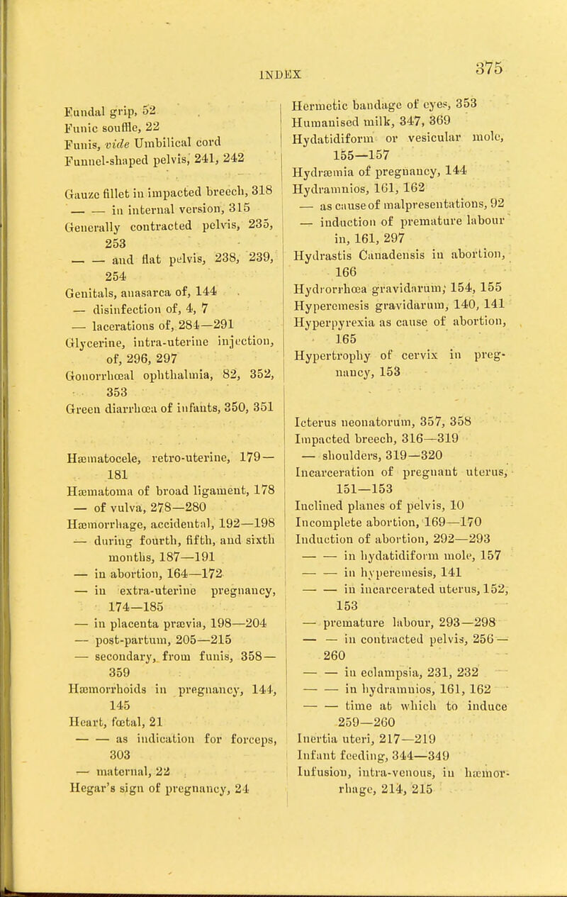 Eundal grip, 52 Funic souffle, 22 Funis, vide Umbilical cord Funnel-shaped pelvis, 241, 242 Gauze fillet iu impacted breech, 318 ill internal version, 315 Generally contracted pelvis, 285, 253 and flat pelvis, 238, 239, 254 Genitals, anasarca of, 144 — disinfection of, 4, 7 — lacerations of, 284—291 Glycerine, intra-uterine injection, of, 296, 297 Gonorrliceal ophthalmia, 82, 352, 353 Green diarrhoea of infants, 850, 351 Hajmatocele, retro-uterine, 179 — 181 Hajmatoma of broad ligament, 178 — of vulva;, 278—280 Hajmorrhage, accidental, 192—198 — daring fourth, fifth, and sixth months, 187—191 — in abortion, 164—172 — iu extra-uterine pregnancy, 174—185 — in placenta pi-ajvia, 198—204 — post-partum, 205—215 — secondary, from funis, 358— 359 Haemorrhoids in pregnancy, 144', 145 Heart, foetal, 21 — — as indication for forceps, 303 — maternal, 22 Hegar's sign of pregnancy, 24 Hermetic bandage of eye*, 853 Humanised milk, 347, 369 Hydatidiform or vesicular mole, 155—157 HydrsBuiia of pregnancy, 144 Hydramnios, 161, 162 — as cause of malpresentations, 92 — induction of premature labour in, 161, 297 Hydrastis Canadensis iu abortion, 166 Hydronhoea gravidarum; 154, 155 Hyperemesis gravidarum, 140, 141 Hyperpyrexia as cause of abortion, 165 Hypertrophy of cervix in preg- nancy, 153 Icterus neonatorum, 357, 358 Impacted breech, 316—319 — shoulders, 319—320 Incarceration of pregnant uterus, 151—153 Inclined planes of pelvis, 10 Incomplete abortion, 169—170 Induction of abortion, 292—293 — — in hydatidiform mole, 157 — — in hyperemesis, 141 in incarcerated uterus, 152, 153 — premature labour, 293—298 — — in contracted pelvis, 256 — 260 iu eclampsia, 231, 232 in hydramnios, 161, 162 — — time at which to induce 259—260 Inertia uteri, 217—219 Infant feeding, 344—349 Infusion, intra-vcnous, in haemor- rhage, 214, 215