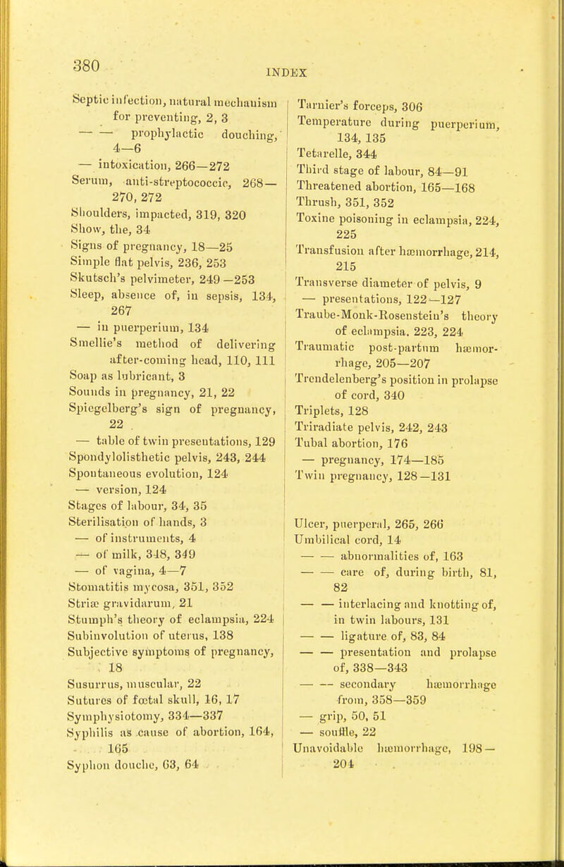 INDEX Septic infection, natural mecliauism for preventing, 2, 3 prophyliictic douching, 4—6 — iutoxiciition, 266—272 Serum, anti-streptoeoccio, 268— 270, 272 Shoulders, impacted, 319, 320 Show, the, 34 Signs of pregnancy, 18—25 Simple flat pelvis, 236, 253 Skutsch's pelvimeter, 249 —253 Sleep, absence of, in sepsis, 134, 267 — iu puerperium, 134 Smellie's method of delivering after-coming head, 110, 111 Soap as lubricant, 3 Sounds iu pregnancy, 21, 22 Spiegelberg's sign of pregnancy, 22 , — table of twin presentations, 129 Spondylolisthetic pelvis, 243, 244 Spontaneous evolution, 124 — version, 124 Stages of labour, 34, 35 Sterilisation of hands, 3 — of instruments, 4 — of milk, 348, 349 — of vagina, 4—7 Stomatitis mycosa, 351, 352 Stria; gravidarum, 21 Stumph's theory of eclampsia, 224 Subinvolution of uterus, 138 Subjective symptoms of pregnancy, , 18 Susurrus, muscular, 22 Sutures of foetal skull, 16, 17 Symphysiotomy, 334—337 Syphilis as cause of abortion, 164, 165 Syphon douche, 63, 64 Taruier's forceps, 306 Temperature during puerperium, 134, 135 Tetarelle, 344 Third stage of labour, 84—91 Threatened abortion, 165—168 Thrush, 351, 352 Toxine poisoning in eclampsia, 224, 225 Transfusion after hajinorrhage, 214, 215 Transverse diameter of pelvis, 9 — presentations, 122^127 ; Traube-Monk-Eosensteiu's theory j of eclampsia. 223, 224 Traumatic post-partum hajmor- rhage, 205—207 Trcndelenberg's position in prolapse of cord, 340 Triplets, 128 Triradiate pelvis, 242, 243 j Tubal abortion, 176 I — pregnancy, 174—185 Twin pregnancy, 128—131 Ulcer, puerperal, 265, 266 Umbilical cord, 14 — — abnormalities of, 163 • care of, during birth, 81, 82 j interlacing and knotting of, I in twin labours, 131 ligature of, 83, 84 — — presentation and prolapse of, 338—343 secondary hasmorrhage from, 358—359 — grip, 50, 51 — souUle, 22 Unavoidable luumorrhagc, 198 — 201