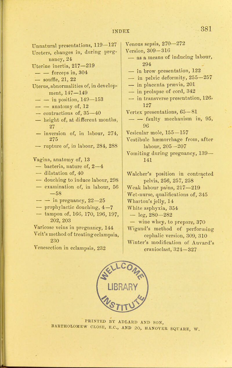 Unnatural presentations, 119—127 Ureters, changes in, during preg- nancy, 24 Uterine inertia, 217—219 — — forceps in, 304 — souffle, 21, 22 Uterus, abnormalities of, in develop- ment, 147—149 — — in position, 149—153 — — anatomy of, 12 — contractions of, 35—40 — height of, at different mouths, 27 . — inversion of, in labour, 274, 275 — rupture of, in labour, 284, 288 Vagina, anatomy of, 13 — bacteria, nature of, 2—4 — dilatation of, 40 — douching to induce labour, 298 — examination of, in labour, 56 —58 — — in pregnancy, 22—25 — prophylactic douching, 4—7 — tampon of, 160, 170, 196, 197, 202, 203 Varicose veins in pregnancy, 144 Veit's method of treating eclampsia, 230 Venesection in eclampsia, 232 Venous sepsis, 270—272 Version, 309-316 — as a means of inducing labour, 294 — in brow presentation, 122 — in pelvic deformity, 255—257 — in placenta praevia, 201 — in prolapse of cord, 342 — in transverse presentation, 126. 127 Vertex presentations, 65—81 faulty mechanism in, 95, 96 Vesicular mole, 155—157 Vestibule hcemorrhage from, after labour, 205—207 Vomiting during pi-egnancy, 139— 141 Walcher's position in contracted pelvis, 256, 257, 258 Weak labour pains, 217—219 Wet-nurse, qualifications of, 345 Wharton's jelly, 14 White asphyxia, 354 — leg, 280—282 — wine whey, to prepare, 370 Wigand's method of performing cephalic version, 309, 310 Winter's modification of Auvard's cranioclast, 321—327 LIBRARY PEINTED BY ADLARD AND SON, BAKTHOlOMIiW CX,0!9E, K.C., AND 20, HANOVER SQUARE, W.