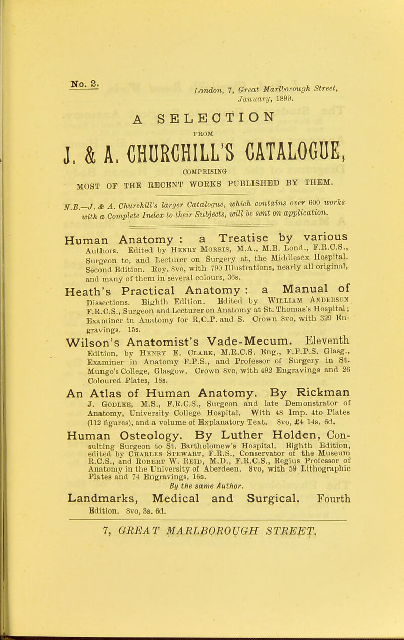 No. 2. London, 7, Great Marlborough Street, January, 1899. A SELECTION TROM J, & A. CHURCHILL'S CATALOGUE, COMPRISING MOST OP THE RECENT WORKS PUBLISHED BY THEM. N B —J. cfc A. ChurchilVs larger Catalogue, which contains over 600 works with a Complete Index to their Subjects, will be se7it on application. Human Anatomy : a Treatise by various Authors. Edited by Henry Morris, M.A., M.B. Loncl., F.R.C.S., Surgeon to, and Lecturer on Surgery at, the Middlesex Hospital. Second Edition. Roy. 8vo, with 790 Illustrations, nearly all original, and many of them in several colours, 3(is. Heath's Practical Anatomy : a Manual of Dissections. Eighth Edition. Edited by William Andhkson F.K.C.S., Surgeon and Lecturer on Anatomy at St. Thomas's Hospital; Examiner in Anatomy for R.C.P. and S. Crown 8vo, with 329 En- gravings. 153. Wilson's Anatomist's Vade-Mecum. Eleventh Edition, by Henry B. Claek, M.R.C.S. Eng., F.F.P.S. Glasg., Examiner in Anatomy F.P.S., and Professor of Surgery in St. Mungo's College, Glasgow. Crown 8vo, with 492 Engravings and 26 Coloured Plates, 18s. An Atlas of Human Anatomy. By Rickman J. GoDLEE, M.S., F.R.C.S., Surgeon and late Demonstrator of Anatomy, University College Hospital. With 48 Imp. 4to Plates (112 figures), and a volume of Explanatory Text. 8vo, £i 14s. 6d. Human Osteology. By Luther Holden, Con- suiting Surgeon to St. Bartholomew's Hospital. Eighth Edition, edited by Charles Stewart, F.R.S., Conservator of the Museum R.C.S., and Robert W. Reid, M.D., F.R.C.S., Regius Professor of Anatomy in the University of Aberdeen. 8vo, with 69 Lithographic Plates and 74 Engravings, 16s. By the same Author. Landmarks, Medical and Surgical. Fourth Edition. 8vo, 3s. 6d. 7, GREAT MARLBOROUGH STREET.