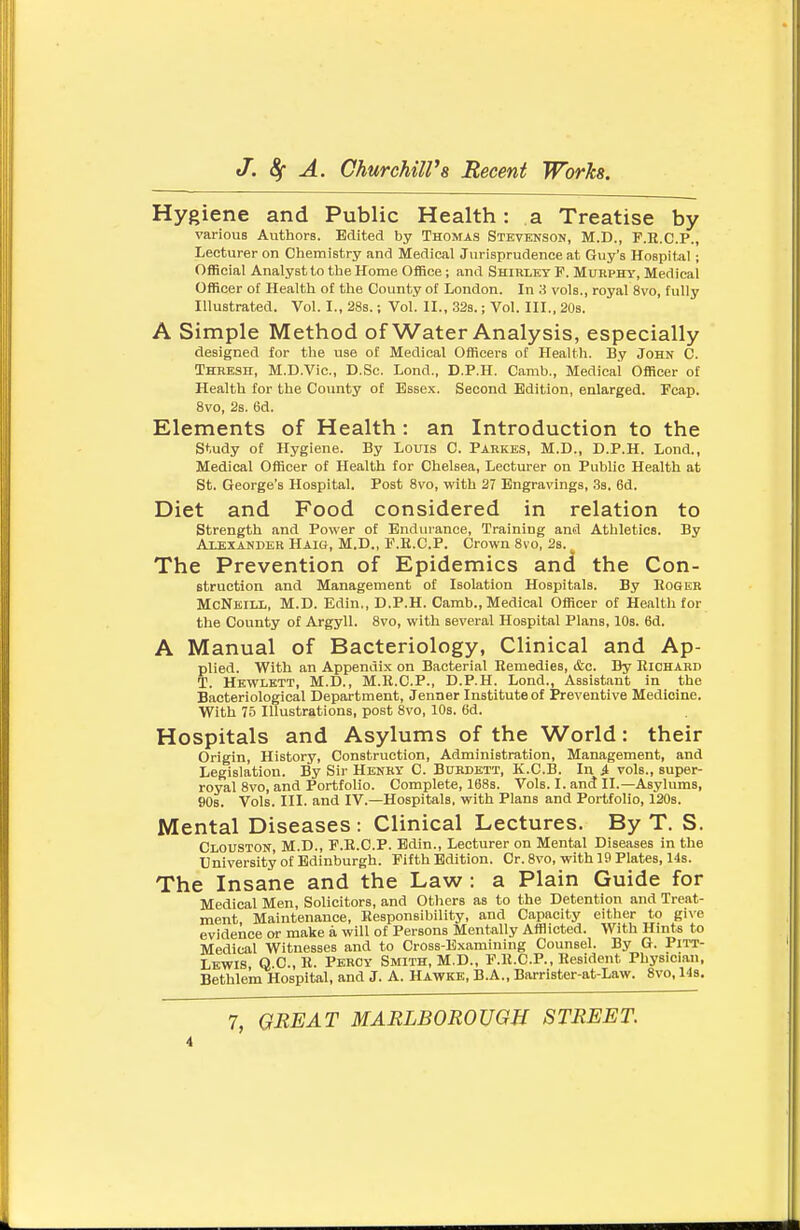 Hygiene and Public Health: a Treatise by various Authors. Edited by Thomas Stevenson, M.D., F.R.C.P., Lecturer on Ciiemistry and Medical Jurisprudence at Guy's Hospital; Official Analyst to the Home Office; and Shirley F. Murphy, Medical Officer oi Health o£ the County of London. In 3 vols., royal 8vo, fully Illustrated. Vol. I., 288.; Vol. II., 32s.; Vol. III., 20s. A Simple Method of Water Analysis, especially designed for the use of Medical Officers of Health. By John C. Thresh, M.D.Vic, D.Sc. Lond., D.P.H. Camb., Medical Officer of Health for the County of Essex. Second Edition, enlarged. Fcap. 8vo, 2s. 6d. Elements of Health: an Introduction to the study of Hygiene. By Louis C. Parkes, M.D., D.P.H. Lond., Medical Officer of Health for Chelsea, Lecturer on Public Health at St. George's Hospital. Post 8vo, with 27 Engravings, .Ss. 6d. Diet and Food considered in relation to Strength and Power of Endurance, Training and Athletics. By Alexander Haig, M.D., F.E.C.P. Crown Svo, 2s. The Prevention of Epidemics and the Con- struction and Management of Isolation Hospitals. By Roger McNeill, M.D. Edin., D.P.H. Camb., Medical Officer of Healtli for the County of Argyll. 8vo, with several Hospital Plans, 10s. 6d. A Manual of Bacteriology, Clinical and Ap- plied. With an Appendix on Bacterial Remedies, &c. By Richard T. Hewlett, M.D., M.R.C.P., D.P.H. Lond., Assistant in the Bacteriological Department, Jenner Institute of Preventive Medicine. With 75 Illustrations, post 8vo, 10s. 6d. Hospitals and Asylums of the World: their Origin, History, Construction, Administration, Management, and Legislation. By Sir Henky C. Burdett, K.C.B. In ^ vols., super- royal Svo, and Portfolio. Complete, 168s. Vols. I. and II.—Asylums, 90s. Vols. III. and IV.—Hospitals, with Plans and Portfolio, 120s. Mental Diseases: Clinical Lectures. By T. S. Clouston, M.D., F.E.C.P. Edin., Lecturer on Mental Diseases in the University of Edinburgh. Fifth Edition. Cr. Svo, with 19 Plates, 14s. The Insane and the Law : a Plain Guide for Medical Men, Solicitors, and Others as to the Detention and Treat- ment Maintenance, Responsibility, and Capacity either to gi\^e evidence or make a will of Persons Mentally Afflicted. With Hints to Medical Witnesses and to Cross-Examining Counsel. By G. Pitt- Lkwis, Q.C, R. Percy Smith, M.D., P.R.C.P., Resident Physician, Bethlem Hospital, and J. A. Hawke, B.A., Barrister-at-Law. Svo, 14s. 7, GREAT MARLBOROUGH STREET.