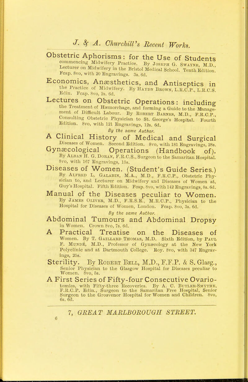Obstetric Aphorisms : for the Use of ^tudent^ commencing Midwifery Practice. By Joseph G. Swavne, M.D., Lecturer on Midwifery in tlie Bristol Medical School. Tenth Edition i-cap. 8vo, with 20 Engravings. Sb. 6d. Economics, Anaesthetics, and Antiseptics in the Practice of Midwifery. By Haydn Bbown, L.K.C.P L K C 3 Edin. Fcap. 8vo, 2s. 6d. Lectures on Obstetric Operations: including the Treatment of Hjemorrhage, and forming a Guide to the Manage- ment of Difficult Labour. By Egbert Barnes, M.D., P.R C P Consulting Obstetric Physician to St. George's Hospital. Fourth Edition. 8vo, with 121 Engravings, 128. 6d. By the same Author. A Clinical History of Medical and Surgical Diseases of Women. Second Edition. 8vo, with 181 Engravings, 28b. Gynaecological Operations (Handbook of). By AXBAN H. G. DORAN, F.R.C.S., Surgeon to the Samaritan Hospital. 8vo, with 107 Engravings, 15s. Diseases of Women. (Student's Guide Series.) By Alfred L. Galabin, M.A., M.D., F.K.C.P., Obstetric Phy- sician to, and Lecturer on Midwifery and Diseases of Women at, Guy's Hospital. Fifth Edition. Fcap. 8vo, with 1-12 Engravings, 8s. 6d. Manual of the Diseases peculiar to Women. By James Oliver, M.D., F.R.S.E., M.R.C.P., Physician to the Hospital for Diseases of Women, London. Fcap. 8vo, 3s. 6d. By the same Author. Abdominal Tumours and Abdominal Dropsy in Women. Crown 8vo, 7s. 6d. A Practical Treatise on the Diseases of Women. By T. Gaillard Thomas, M.D. Sixth Edition, by Paul P. MuifD:^, M.D., Professor of Gynaecology at the New York Polyclinic and at Dartmouth College. Roy. 8vo, with 347 Engrav- ings, 258. Sterility. By Egbert Bell, M.D., F.F.P. & S. Glasg., Senior Pliysician to the Glasgow Hospital for Diseases peculiar to Women. 8vo, 5s. A First Series of Fifty-four Consecutive Ovario- tomies, with Fifty-three Recoveries. By A. C. Butler-Smythe, F.R.C.P. Edin., Surgeon to the Samaritan Free Hospital, Senior Surgeon to the Grosvenor Hospital for Women and Children. Svo, 66. 6d. 7, GREAT MARLBOROUGH STREET.