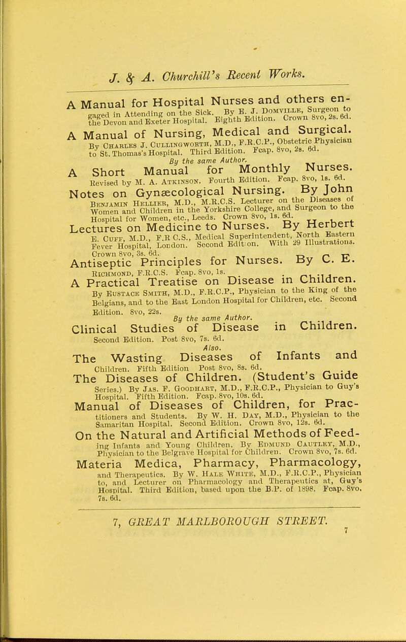 A Manual for Hospital Nurses and others en- A Manual of Nursing, Medical and Surgical. By CHABi,ES J. Cui-LIKGWORTH, M.D., F.K C.P., Obste nc Phyaican to St. Thomas's Hospital. Third Edition. Fcap. 8vo, 29. 6d. By the same Author. A Short Manual for Monthly Nurses. llevised by M. A. Atkinson. Fourth Edition. Fcap. ^o, Is. 6d. Notes on Gynaecological Nursing. By John Benjamin Heliibb, M.D., M.R.C.S. Lecturer on the Diseases of Womtn^nd Children in tile Yorkshire College and Surgeon to the Hospital for Women, etc., Leeds. Crown Svo, Is. 6d. Lectures on Medicine to Nurses. By Herbert E Cuff, M.D., F.R C.S., Medical Superintendent, North Eastern Fev^r Hospital. London. Second Edit on. With 29 lUustrationa. Crown Svo, 3s. 6d. r, -C Antiseptic Principles for Nurses. By U. i^. Richmond, F.R.C.S. Fcap. Svo, is. _ . r^■^.•^J^ A Practical Treatise on Disease in Children. By Eustace Smith, M.D., F.R.C.P., Physician to the King of the Belgians, and to the East London HospiUil for Children, etc. Second Edition. Svo, 22s. , ^, By the same Author. -u Clinical Studies of Disease in Children. Second Edition. Post Svo, 7s. 6d. Also. The Wasting Diseases of Infants and Children. Fifth Edition Post Svo, Ss. 6d. • j The Diseases of Children. (Student's Guide Series.) By Jas. F. Qoodhakt, M.D., F.R.C.P., Physician to Guy's Hospital. Fifth Edition. Fcap. Svo, 10s. 6d. Manual of Diseases of Children, for Prac- titioners and Students. By W. H. Day, M.D., Physician to the Samaritan Hospital. Second Edition. Crown Svo, 12b. 6d. On the Natural and Artificial Methods of Feed- ing Infants and Young Children. By Edmund Oautley, M.D., Pliysician to the Belgrave Hospital for Children. Crown Svo, 7s. 6d. Materia Medica, Pharmacy, Pharmacology, and Therapeutics. By W. Hale Whitk, M.D., F.R.C.P., Physician to, and Lecturer on Pliarraacology and Therapeutics at, Guy's Hospital. Third Edition, based upon the B.P. of 1898. Fcap. Svo. 78. 6d. 7, GREAT MARLBOROUGH STREET.