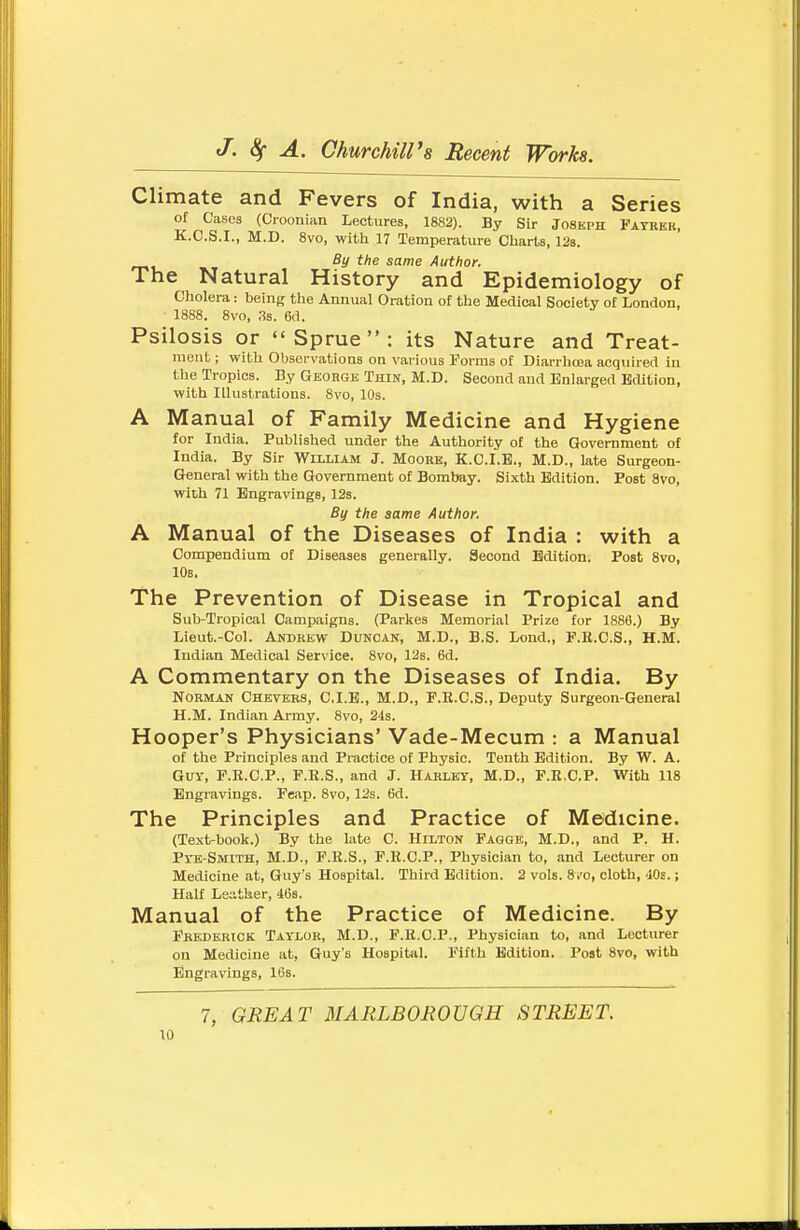 Climate and Fevers of India, with a Series of Cases (Croonian Lectures, 1882). By Sir Joseph Fayrer, K.C.S.I., M.D. 8vo, with 17 Temperature Charts, 128. By the same Author. The Natural History and Epidemiology of Cholera: being the Annual Oration of the Medical Society of London, 1888. 8vo, 3s. 6d. Psilosis or Sprue: its Nature and Treat- ment ; with Observations on various Forms ot Diarrhoea acquired in the Tropics. By Georgk Thin, M.D. Second and Enlarged Edition, with Illustrations. 8vo, 10s. A Manual of Family Medicine and Hygiene for India. Published under the Authority of the Grovemment of India. By Sir William J. Moore, K.C.I.E., M.D., late Surgeon- General with the Government of Bombay. Sixth Edition. Post 8vo, with 71 Engravings, 12s. By the same Author. A Manual of the Diseases of India : with a Compendium of Diseases generally. Second Edition, Post 8vo, 10s. The Prevention of Disease in Tropical and Sub-Tropical Campaigns. (Parkes Memorial Prize for 1886.) By Lieut.-Col. Anbkew Duncan, M.D., B.S. Lond., P.E.C.S., H.M. Indian Medical Service. 8vo, 12s. 6d. A Commentary on the Diseases of India. By Norman Chkvers, C.I.E., M.D., P.E.C.S., Deputy Surgeon-General H.M. Indian Army. 8vo, 24s. Hooper's Physicians' Vade-Mecum : a Manual of the Principles and Practice of Physic. Tenth Edition. By W. A. Guy, F.K.C.P., F.E.S., and J. Hablky, M.D., F.E.C.P. With 118 Engravings. Feap. 8vo, 12s. 6d. The Principles and Practice of Medicine. (Text-book.) By the late C. Hilton Faqge, M.D., and P. H. Pyb-Smith, M.D., P.E.S., F.E.C.P., Physician to, and Lecturer on Medicine at, Guy's Hospital. Third Edition. 2 vols. 8.'0, cloth, 'JOs.; Half Leather, i6B. Manual of the Practice of Medicine. By Fbederick Taylor, M.D., F.E.C.P., Physician to, and Lecturer on Medicine at, Guy's Hospital. Fifth Edition. Post 8vo, with Engravings, 16s. 7, GREAT MARLBOROVGH STREET.