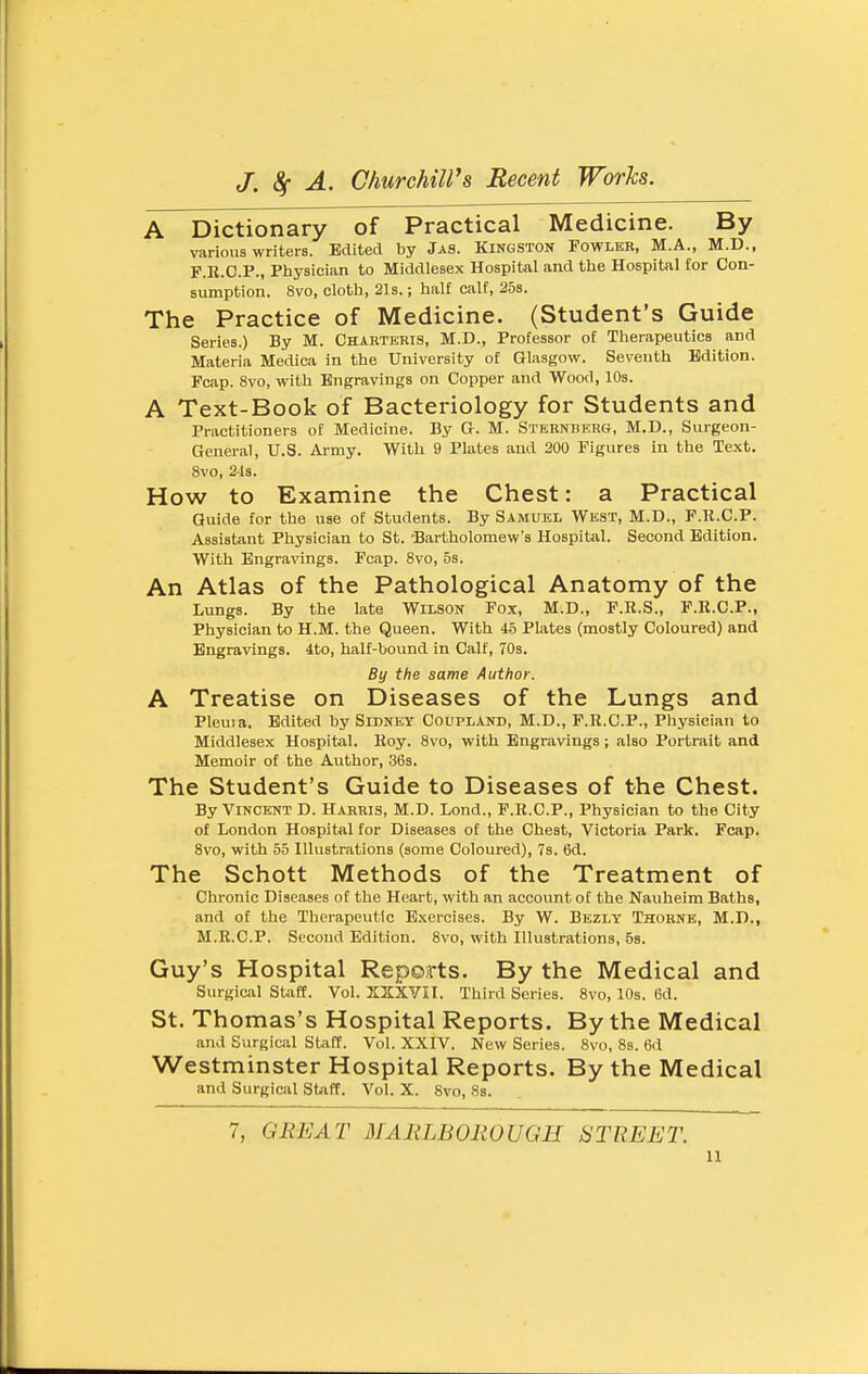 A Dictionary of Practical Medicine. By various writers. Edited by Jas. Kingston Fowleb, M.A., M.D., F.E.C.P., Physician to Middlesex Hospital and the Hospital for Con- sumption. 8vo, cloth, 21s.; half calf, 25s. The Practice of Medicine. (Student's Guide Series.) By M. Chabteris, M.D., Professor of Therapeutics and Materia Medica in the University of Glasgow. Seventh Edition. Fcap. 8vo, with Engravings on Copper and Wood, 10s. A Text-Book of Bacteriology for Students and Practitioners of Medicine. By G. M. Sternberg, M.D., Surgeon- General, U.S. Army. With 9 Plates and 200 Figures in the Text. 8vo, 2l3. How to Examine the Chest: a Practical Guide for the use of Students. By Samuel West, M.D., F.R.C.P. Assistant Physician to St. -Bartholomew's Hospital. Second Edition. With Engravings. Fcap. 8vo, 5s. An Atlas of the Pathological Anatomy of the Lungs. By the late Wilson Fox, M.D., F.R.S., F.R.C.P., Physician to H.M. the Queen. With 45 Plates (mostly Coloured) and Engravings. 4to, half-bound in Calf, 70s. By the same Author. A Treatise on Diseases of the Lungs and Pleuia. Edited by Sidney Coupland, M.D., F.R.C.P., Physician to Middlesex Hospital. Roy. 8vo, with Engravings ; also Portrait and Memoir of the Author, 36s. The Student's Guide to Diseases of the Chest. By Vincent D. Harris, M.D. Lond., F.R.C.P., Physician to the City of London Hospital for Diseases of the Chest, Victoria Park. Fcap. 8vo, with 55 Illustrations (some Coloured), 7s. 6d. The Schott Methods of the Treatment of Chronic Diseases of the Heart, with an account of the Nauheim Baths, and of the Therapeutic Exercises. By W. Bezly Thobne, M.D., M.R.C.P. Second Edition. 8vo, with Illustrations, Ss. Guy's Hospital Repoirts. By the Medical and Surgical Staff. Vol. X2XVII. Third Series. 8vo, 10s. 6d. St. Thomas's Hospital Reports. By the Medical and Surgical Staff. Vol. XXIV. New Series. 8vo, Ss. 6d Westminster Hospital Reports. By the Medical and Surgical Staff. Vol. X. Svo, Ss. 7, GREAT MARLBOROUGH STREET.