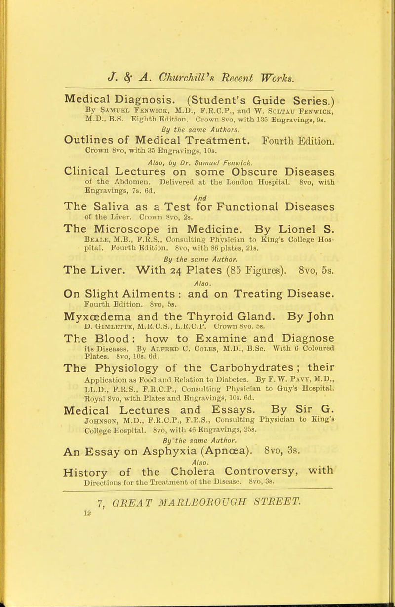 Medical Diagnosis. (Student's Guide Series.) By Samuel Fenwick, M.D., F.E.C.P., and W. Soltau FEtfwiCK, M.D., B.S. Eighth Edition. Crown 8vo, with 135 Engravings, 9s. By the same Authors. Outlines of Medical Treatment. Fourth Edition. Crown 8vo, with 3.5 Engravings, 10s. Also, by Dr. Samuel Fenuiich. Clinical Lectures on some Obscure Diseases of the Abdomen. Deh'vered at the London Hospital. 8vo, with Engravings, 7s. 6d. And The Saliva as a Test for Functional Diseases of the Liver. Crown Hvo, 2s. The Microscope in Medicine. By Lionel S. Bealk, M.B., F.R.S., Consulting Physician to King's College Hos- pital. Fourth Edition. 8vo, with 86 plates, 2l3. By the same Author. The Liver. With 24 Plates (85 Figures). 8vo, 5s. Also. On Slight Ailments : and on Treating Disease. Fourth Edition. 8vo, 5s. Myxoedema and the Thyroid Gland. By John D. GiMLETTE, M.R.C.S., L.R.C.P. Crown 8vo, 5s. The Blood: how to Examine and Diagnose its Diseases. By Alfred C. Coles, M.D., B.Sc. With 6 Coloured Plates. 8vo, 10s. Gd. The Physiology of the Carbohydrates; their Application as Food and Relation to Diabetes. By F. W. Pavt, M.D., LL.D., F.R.S., F.E.C.P., Consulting Physician to Guy's Hospital. Royal 8vo, with Plates and Engravings, 10s. 6d. Medical Lectures and Essays, By Sir G. Johnson, M.D., F.R.C.P., F.R.S., Consulting Physician to King's College Hospital. 8vo, with 46 Engravings, 25s. By'the same Author. An Essay on Asphyxia (Apncea). 8vo, 3s. Also. History of the Cholera Controversy, with Directions tor the Treatment of the Disease. 8vo, 3s. 7, GREAT MARLBOEOUGH STREET.