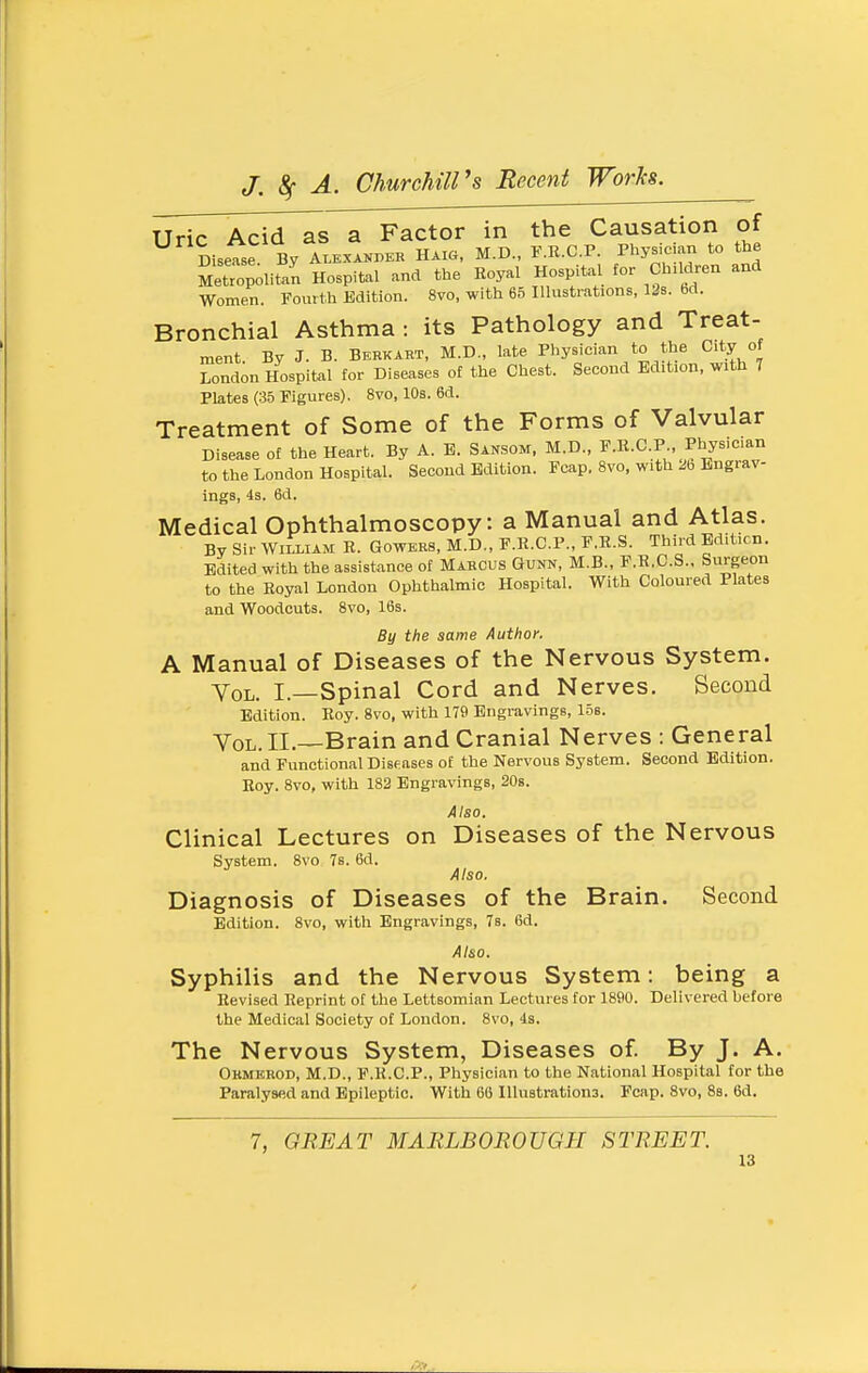 Uric Acid as a Factor in the Causation of Disease By Alexander Hak., M.D., F.R.C.P. Physician to the SetTopolitan Hospital and the Eoyal Hospital for Chadren and Women. Fourth Edition. 8vo, with 65 Illustrations, 12s. bd. Bronchial Asthma : its Pathology and Treat- ment. By J. B. Berkart, M.D., late Physician to the City of London Hospital for Diseases of the Chest. Second Edition, with 7 Plates (35 Figures). 8vo, 10s. 6d. Treatment of Some of the Forms of Valvular Disease of the Heart. By A. B. Sansom. M.D., F.R.C.P . Physician to the London Hospital. Second Edition. Fcap. 8vo, with 2b Bngrav- ings, 4s. 6d. Medical Ophthalmoscopy: a Manual and Atlas. By Sir WILLIAM R. GowERS, M.D., F.R.C.P., F.R.S. Third Edition. Edited with the assistance of Marcus Gunn, M.B., F.E.C.S., Surgeon to the Royal London Ophthalmic Hospital. With Coloured Plates and Woodcuts. 8vo, 16s. By the same Author. A Manual of Diseases of the Nervous System. Vol. I.—Spinal Cord and Nerves. Second Edition. Roy. 8vo, with 179 Engravings, 15s. Vol. II.—Brain and Cranial Nerves : General and Functional Diseases of the Nervous System. Second Edition. Roy. 8vo, with 182 Engravings, 20s. Also. Clinical Lectures on Diseases of the Nervous System. 8vo 7s. 6d. Also. Diagnosis of Diseases of the Brain. Second Edition. 8vo, witli Engravings, 7s. 6d. Also. Syphilis and the Nervous System: being a Revised Reprint of the Lettsomian Lectures for 1890. Delivered hefore the Medical Society of London. 8vo, 4s. The Nervous System, Diseases of. By J. A. Okmeiiod, M.D., F.R.C.P., Physician to the National Hospital for the Paralysed and Epileptic. With 60 Illustrations. Fcap. 8vo, 8s. 6d. 7, QBE AT MARLBOROUGH STREET.