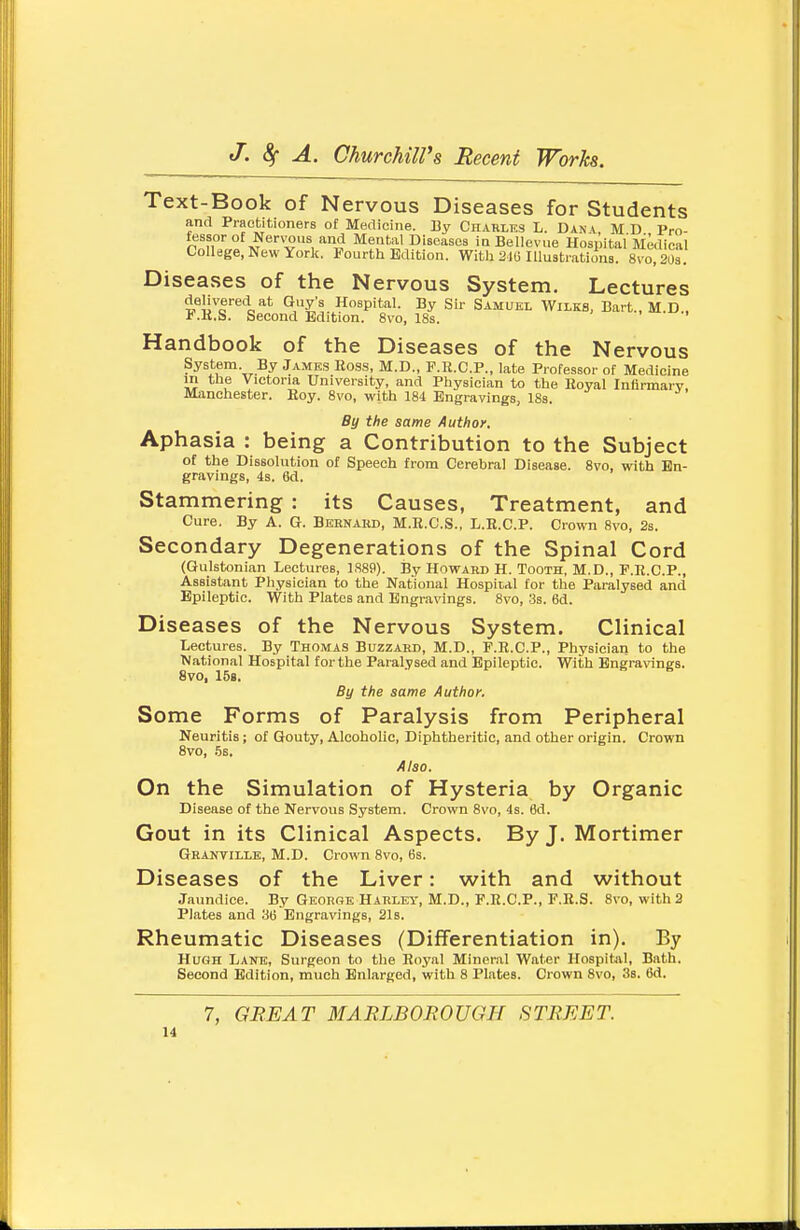 Text-Book of Nervous Diseases for Students and Praotitioners of Medicine. By Charles L. Dan^, MD Pro- fessor of Nen^us and Mental Diseases iaBellevue Hospital Medical College, New York. Fourth Edition. With 2.i6 Illustrations. 8vo,203. Diseases of the Nervous System. Lectures delivered at Guy's Hospital. By Sir Samuel Wilks, Bart., M.D , i.K.S. Second Edition. 8\-o, 18s. Handbook of the Diseases of the Nervous System By James Ross, M.D., F.R.C.P., late Professor of Medicine in the Victoria University, and Physician to the Eoyal Infirmarv, Manchester. Hoy. 8vo, with 184 Engravings, 18s. By the same Author. Aphasia : being a Contribution to the Subject of the Dissolution of Speech from Cerebral Disease. 8vo, with En- gravings, 4s. 6d. Stammering : its Causes, Treatment, and Cure. By A. G. Bernaud, M.H.C.S., L.R.C.P. Crown 8vo, 2s. Secondary Degenerations of the Spinal Cord (Gulstonian Lectures, 1889). jjy Howard H. Tooth, M.D., F.R.C.P., Assistant Physician to the National Hospital for the Paralysed and Epileptic. With Plates and Engra\'ings. 8vo, 3s. 6d. Diseases of the Nervous System. Clinical Lectures. By Thomas Buzzard, M.D., F.R.C.P., Physician to the National Hospital for the Paralysed and Epileptic. With Engravings. 8vo, 158. By the same Author, Some Forms of Paralysis from Peripheral Neuritis; of Gouty, Alcoholic, Diphtheritic, and other origin. Crown Svo, 5s. Also. On the Simulation of Hysteria by Organic Disease of the Nervous System. Crown 8vo, 4s. 6d. Gout in its Clinical Aspects. By J. Mortimer Ghanville, M.D. Crown Svo, 6s. Diseases of the Liver: with and without Jaundice. By George Harley, M.D., F.R.C.P., F.R.S. 8vo, with 3 Plates and 36 Engravings, 21s. Rheumatic Diseases (Differentiation in). By Hugh Lane, Surgeon to the Royal Mineral Water Hospital, Bath. Second Edition, much Enlarged, with 8 Plates. Crown 8vo, 3s. 6d. 7, GREAT MARLBOROUGH STREET.