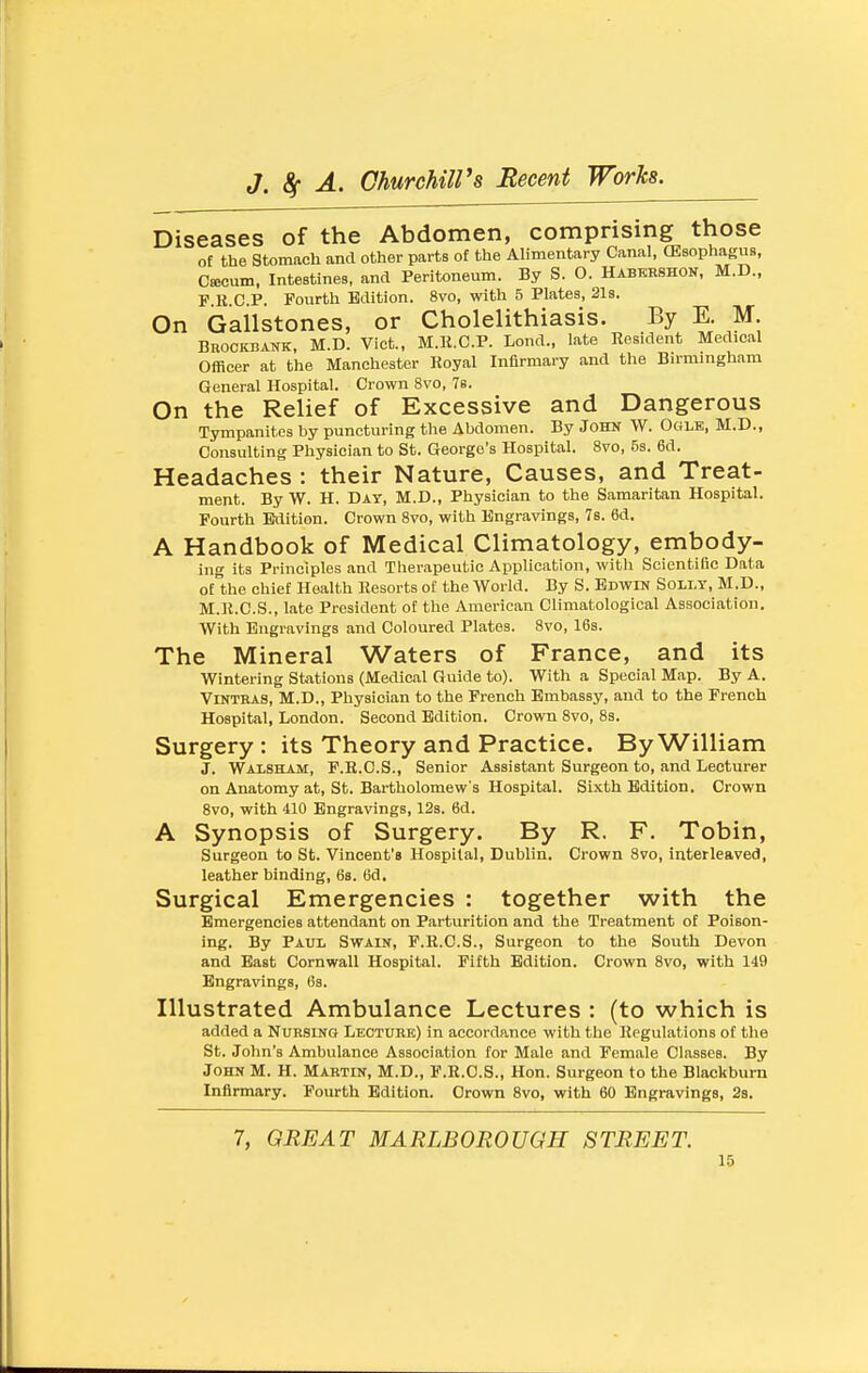 Diseases of the Abdomen, comprising those of the Stomach and other parts of the Alimentary Canal, (EsophaguB, C«cum. Intestines, and Peritoneum. By S. O. Habkhshon, M.D., F R.C.P. Fourth Edition. 8vo, with 5 Plates, 21s. On Gallstones, or Cholelithiasis. By E. M. BnoCKBANK, M.D. Vict., M.R.C.P. Lend., late Resident Medical Officer at the Manchester Royal Infirmary and the Birmingham General Hospital. Crown 8vo, Ts. On the Relief of Excessive and Dangerous Tympanites by puncturing tlie Abdomen. By John W. Ogle, M.D., Consulting Physician to St. George's Hospital. 8vo, 5s. 6d. Headaches : their Nature, Causes, and Treat- ment. By W. H. Day, M.D., Physician to the Samaritan Hospital. Fourth Edition. Crown 8vo, with Engravings, 7s. 6d. A Handbook of Medical Climatology, embody- ing its Principles and Therapeutic Application, witli Scientific Data of the chief Health Resorts of the World. By S. Edwin Solly, M.D., M.R.C.S., late President of the American Climatological Association. With Engravings and Coloured Plates. 8vo, 16s. The Mineral Waters of France, and its Wintering Stations (Medical Guide to). With a Special Map. By A. Vlntras, M.D., Physician to the French Embassy, and to the French Hospital, London. Second Edition. Crown 8vo, 83. Surgery: its Theory and Practice. By William J. Walsham, F.E.C.S., Senior Assistant Surgeon to, and Lecturer on Anatomy at, St. Bartholomew s Hospital. Sixth Edition. Crown Svo, with 410 Engravings, 128. 6d. A Synopsis of Surgery. By R. F. Tobin, Surgeon to St. Vincent's Hospital, Dublin. Crown Svo, interleaved, leather binding, 68. 6d. Surgical Emergencies : together with the Emergencies attendant on Parturition and the Treatment of Poison- ing. By Paul Swain, F.R.C.S., Surgeon to the South Devon and East Cornwall Hospital. Fifth Edition. Crown 8vo, with 149 Engravings, 6s. Illustrated Ambulance Lectures : (to which is added a Nursing Leotubk) in accordance with the Regulations of the St. John's Ambulance Association for Male and Female Classes. By John M. H. Martin, M.D., F.R.C.S., Hon. Surgeon to the Blackburn Infirmary. Fourth Edition. Crown Svo, with 60 Engravings, 28. 7, GREAT MARLBOROUGH STREET.