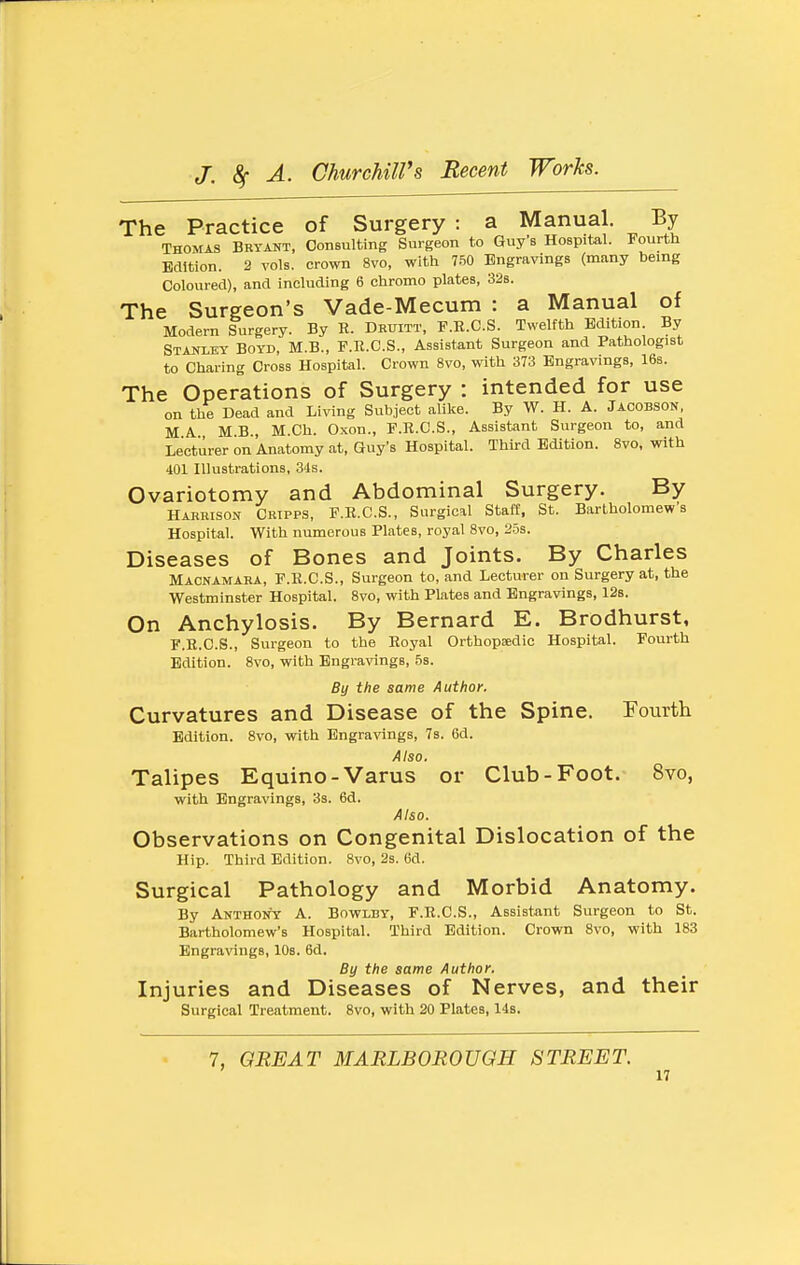 The Practice of Surgery : a Manual. By Thomas Bryant, Consulting Surgeon to Guy s Hospital. Fourth Edition. 2 vols, crown 8vo, with 750 Engravings (many being Coloured), and including 6 chromo plates, 32s. The Surgeon's Vade-Mecum : a Manual of Modern Surgery. By R. Druitt, F.E.C.S. Twelfth Edition By Staniey Boyd, M.B., F.R.C.S., Assistant Surgeon and Pathologist to Charing Cross Hospital. Crown 8vo, with 373 Engravings, 16s. The Operations of Surgery : intended for use on the Dead and Living Subject alike. By W. H. A. Jacobson, MA MB, M.Ch. Oxon., F.R.C.S., Assistant Surgeon to, and Lecturer on Anatomy at, Guy's Hospital. Third Edition. 8vo, with 401 Illustrations, 34s. Ovariotomy and Abdominal Surgery. By Harrison Cktpps, F.R.C.S., Surgical Staff, St. Bartholomew's Hospital. With numerous Plates, royal 8vo, 25s. Diseases of Bones and Joints. By Charles Macnamara, F.R.C.S., Surgeon to, and Lecturer on Surgery at, the Westminster Hospital. 8vo, with Plates and Engravings, 12s. On Anchylosis. By Bernard E. Brodhurst, F.R.C.S., Surgeon to the Royal Orthopaedic Hospital. Fourth Edition. 8vo, with Engravings, 58. By the same Author. Curvatures and Disease of the Spine. Fourth Edition. 8vo, with Engra\'ings, 7s. 6d. Aiso. Talipes Equino-Varus or Club-Foot. 8vo, with Engravings, 3s. 6d. Aiso. Observations on Congenital Dislocation of the Hip. Third Edition. 8vo, 2s. 6d. Surgical Pathology and Morbid Anatomy. By Anthony A. Bowlby, F.R.C.S., Assistant Surgeon to St. Bartholomew's Hospital. Third Edition. Crown 8vo, with 183 Engravings, 10s. 6d. By the same Author. Injuries and Diseases of Nerves, and their Surgical Treatment. 8vo, with 20 Plates, 14s. 7, GREAT MARLBOROUGH STREET.