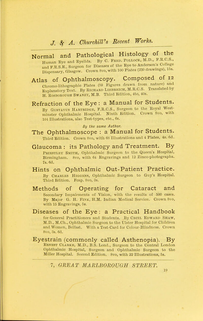 Normal and Pathological Histology of the Human Eye and Eyelids. By C. Fred. Pollock, M.D., F.K.C.S., and F R S.B., Surgeon for Diseases of the Bye to Anderson s College Dispensary, fflasgow. Crown 8vo, with 100 Plates (230 drawings), 15s. Atlas of Ophthalmoscopy. Composed of 12 Chromo-lithographie Plates (,^9 Figures drawn from nature) and Explanatory Text. By Richard Likbreich, M.E.C.S. Translated by H. RosBOROUGH SWANZY, M.B. Third Edition, 4to, 40s. Refraction of the Eye: a Manual for Students. By GUSTAV0S Hartridgb, F.R.C.S., Surgeon to the Royal West- minster Ophthahnic Hospital. Ninth Edition. Crown 8vo, with 10-1 Illustrations, also Test-types, etc., 6s. By the same Author. The Ophthalmoscope : a Manual for Students. Third Edition. Crown 8vo, with 68 Illustrations and 4 Plates, 48. Od. Glaucoma : its Pathology and Treatment. By Priestley Smith, Ophthalmic Surgeon to the Queen's Hospital, Birmingham. 8vo, with 64 Engravings and 12 Zinco-photographs. 7s. 6d. Hints on Ophthalmic Out-Patient Practice. By Charles Higgens, Ophthalmic Surgeon to Guy's Hospital. Third Edition. Feap. 8vo, 3s. Methods of Operating for Cataract and Secondary Impairments of Vision, with the results of 500 cases. By Major G. H. Fikk, H.M. Indian Medical Service. Crown 8vo, with 15 Engravings, 58. Diseases of the Eye : a Practical Handbook for General Practitioners and Students. By Cecil Edward Shaw, M.D., M.Ch., Ophthalmic Surgeon to the Ulster Hospital for Children and Women, Belfast. With a Test-Card for Colour-Blindness. Crown 8vo, 3s. 6d. Eyestrain (commonly called Asthenopia). By Ernest Clarke, M.D., B.S. Lond., Surgeon to the Central London Ophthalmic Hospital, Surgeon and Ophthalmic Surgeon to the Miller Hospital. Second Edition. 8vo, with 22 Illustrations, 5s. 7, GREAT MARLBOROUGH STREET.
