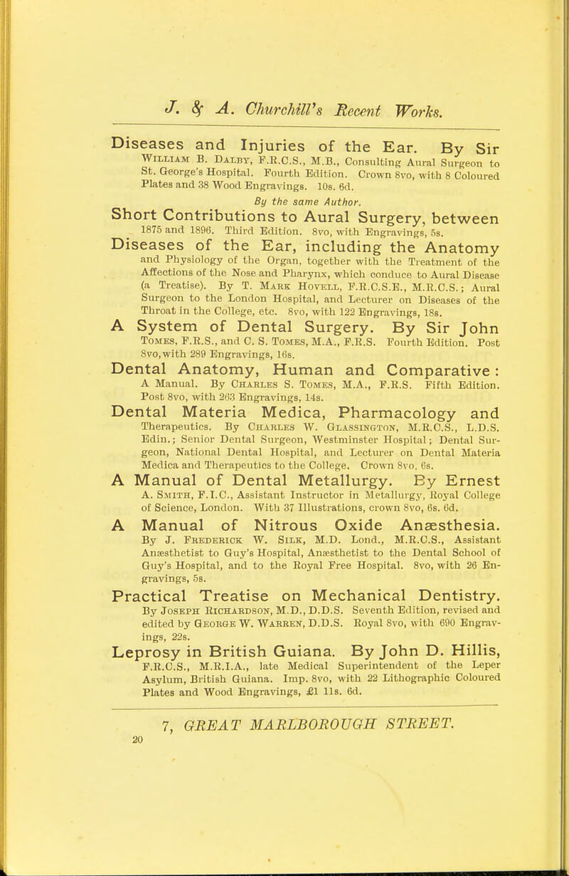Diseases and Injuries of the Ear. By Sir William B. Dalby, F.R.C.S., M.B., Consulting Aural Surgeon to St. George's Hospital. Fourth Edition. Crown 8vo, with 8 Coloured Plates and 38 Wood Engravings. 10s. 6d. By the same Author. Short Contributions to Aural Surgery, between 1875 and 189(5. Third Edition. 8vo, with Engravings, .5s. Diseases of the Ear, including the Anatomy and Physiology of tlie Organ, together with the Treatment of the Afeections of the Nose and Pharynx, which conduce to Aural Disease (a Treatise). By T. Makk Hovell, F.R.C.S.E., M.R.C.S. ; Aural Surgeon to the London Hospital, and Lecturer on Diseases of the Throat in the College, etc. 8vo, with 122 Engravings, 18b. A System of Dental Surgery. By Sir John Tomes, P.R.S., and C. S. Tomes, M.A., F.R.S. Fourth Edition. Post Svo.with 289 Engravings, 16s. Dental Anatomy, Human and Comparative: A Manual. By Chahles S. Tomes, M.A., F.R.S. Fifth Edition. Post 8vo, with 2(1.3 Engravings, 14s. Dental Materia Medica, Pharmacology and Therapeutics. By Charles W. Glasslngton, M.R.C.S., L.D.S. Bdin.; Senior Dental Surgeon, Westminster Hospital; Dental Sur- geon, National Dental Hospital, and Lecturer on Dental Materia Medica and Therapeutics to the College. Crown 8vo, Cs. A Manual of Dental Metallurgy. By Ernest A. Smith, F.LC, Assistant Instructor in Metallurgy, Royal College of Science, London. With 37 Illustrations, crown 8vo, 6s. tid. A Manual of Nitrous Oxide Anaesthesia. By J. Fkkdehick W. Silk, M.D. Lond., M.R.C.S., Assistant Anaesthetist to Guy's Hospital, Anaesthetist to the Dental School of Guy's Hospital, and to the Royal Free Hospital. 8vo, with 26 En- gravings, 5s. Practical Treatise on Mechanical Dentistry. By Joseph Richabdson, M.D., D.D.S. Seventh Edition, revised and edited by George W. Warren, D.D.S. Royal Svo, witli 690 Engrav- ings, 22s. Leprosy in British Guiana. By John D. Hillis, F.R.C.S., M.R.I.A., late Medical Superintendent of the Leper Asylum, British Guiana. Imp. Svo, with 22 Lithographic Coloured Plates and Wood Engravings, £1 lis. 6d. 7, GREAT MARLBOROUGH STREET.