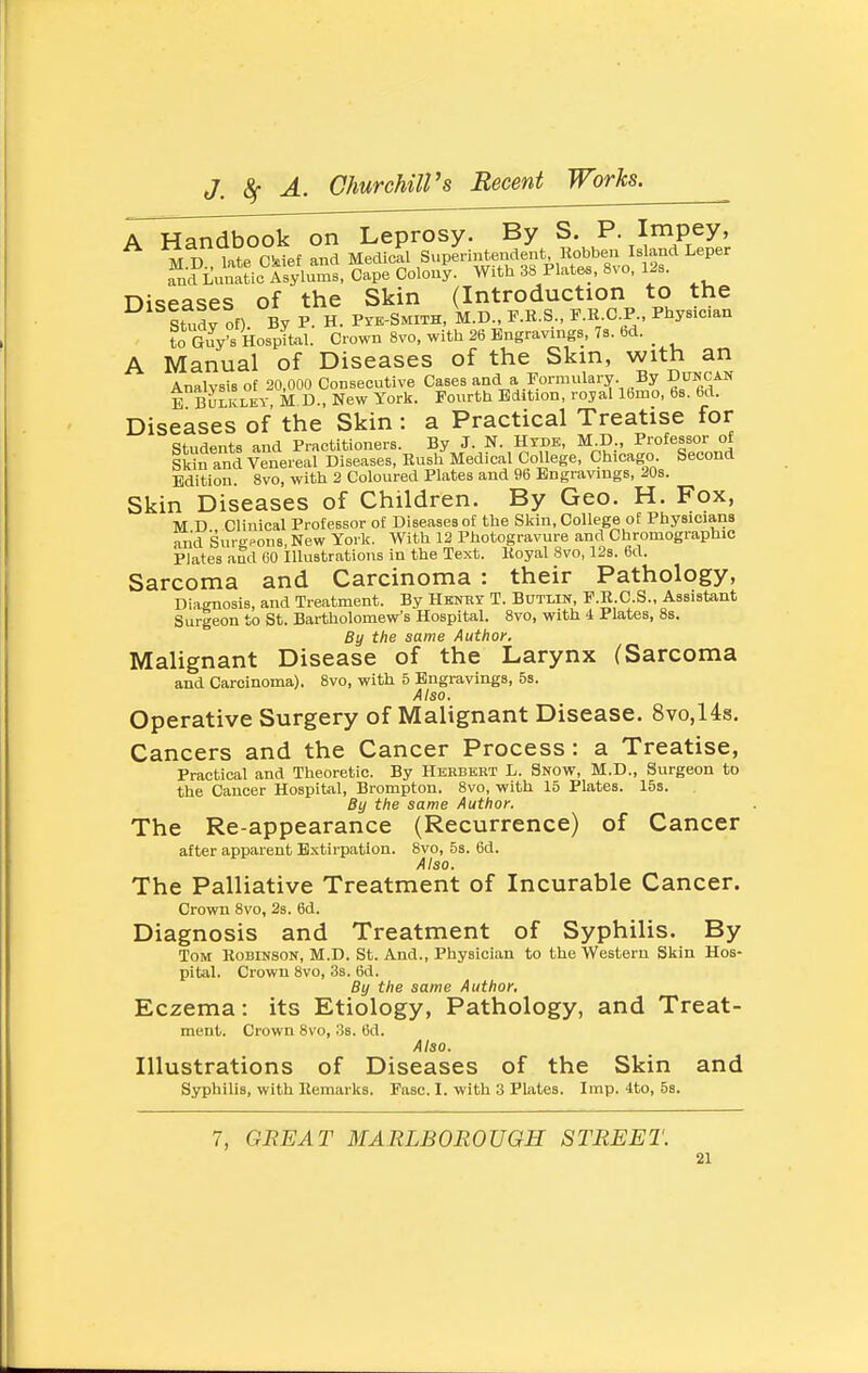 A Handbook on Leprosy. By S. P. Impey, M D late Ckiet and Medical Superintendent Kobben Island Leper ^ndLm'atic Asylums, Cape Colony. With 38 Plates, 8vo, Ijs. Diseases of the Skin (Introduction to the study of). By P. H. Pyk-Smith, M.D., P.R.S., F.R.C.P., Physician to Ws Hospital. Crown 8vo, with 26 Engravings, 7s. bd. _ A Manual of Diseases of the Skin, with an Analysis of 20,000 Consecutive Cases and a Formulary. By DiracAN E BULKLKY, M D., New York. Fourth Edition, royal Ibmo, bs. bd. Diseases of the Skin : a Practical Treatise for Students and Practitioners. By J. N. Hyde, M.D., Professor of Skn and Venereal Diseases, Rush Medical College, Chicago Second Edition. 8vo, with 2 Coloured Plates and 96 Bngravings, 20s. Skin Diseases of Children. By Geo. H. Fox, M D Clinical Professor of Diseases of the Skin, College of Physicians and Sur<fpons, New York. With 12 Photogravure and Chromographie Plates aSd 60 Illustrations in the Text. Royal 8vo, 12s. 6d. Sarcoma and Carcinoma : their Pathology, Diagnosis, and Treatment. By HsNRy T. Butlin, F.R C.S., Assistant Surgeon to St. Bartholomew's Hospital. 8vo, with i Plates, 8s. By the same Author. Malignant Disease of the Larynx (Sarcoma and Carcinoma). 8vo, with 5 Bngravings, 5s. Also, Operative Surgery of Malignant Disease. 8vo,14s. Cancers and the Cancer Process: a Treatise, Practical and Theoretic. By Herbert L. Snow, M.D., Surgeon to the Cancer Hospital, Brompton. 8vo, with 15 Plates. 15s. By the same Author. The Re-appearance (Recurrence) of Cancer after apparent Extirpation. 8vo, 5s. 6d. Also. The Palliative Treatment of Incurable Cancer. Crown 8vo, 2s. 6d. Diagnosis and Treatment of Syphilis. By Tom Robinson, M.D. St. And., Physician to the Western Skin Hos- pital. Crown 8vo, 3s. 6d. By the same Author, Eczema: its Etiology, Pathology, and Treat- ment. Crown 8vo, 3s. 6d. Also. Illustrations of Diseases of the Skin and Syphilis, with Remarks. Fasc. I. with 3 Plates. Imp. Ito, 5s. 7, GREAT MARLBOROUGH STREET.