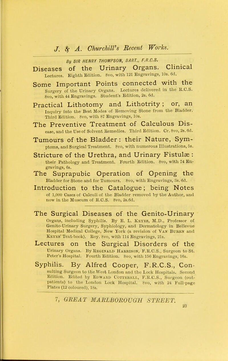By SIR HENRY THOMPSON, BART., F.R.C.S. Diseases of the Urinary Organs. Clinical Lectures. Eighth Edition. 8vo, with 121 Engravings, 10s. 6d. Some Important Points connected with the Surgery of the Urinary Organs. Lectures delivered in the R.C.S. 8vo, with 44 Engravings. Student's Edition, 23. 6d. Practical Lithotomy and Lithotrity; or, an Inquiry into the Best Modes o£ Hemoving Stone from the Bladder. Third Edition. 8vo, with 87 Engravings, 10s. The Preventive Treatment of Calculous Dis- ease, and the use of Solvent Kemedles. Third Edition. Cr. 8vo, 28. 6d. Tumours of the Bladder: their Nature, Sym- ptoms, and Surgical Treatment. 8vo, with numerous Illustrations, 58. Stricture of the Urethra, and Urinary Fistulae : their Pathology and Treatment. Fourth Edition. 8vo, with 74 En- gravings, 68. The Suprapubic Operation of Opening the Bladder for Stone and for Tumours. 8vo, with Engravings, 38. 6d. Introduction to the Catalogue; being Notes of 1,000 Cases of Calculi of the Bladder removed by the Author, and now in the Museum of K.C.S. 8vo, 2s.6d, The Surgical Diseases of the Genito-Urinary Organs, including Syphilis. By E. L. Kktes, M.D., Professor of Genito-Urinary Surgery, Syphiology, and Dermatology in Bellevue Hospital Medical College, New York (a revision of Van Buben and Keyes' Textrbook). Eoy. 8vo, with 114 Engravings, 21s. Lectures on the Surgical Disorders of the Urinary Organs. By Regikald HARBISON, P.B.C.S., Surgeon to St. Peter's Hospital. Fourth Edition. 8yo, with 156 Engravings, IBs. Syphilis. By Alfred Cooper, F.R.C.S., Con- suiting Surgeon to the West London and the Lock Hospitals. Second Edition. Edited by BnWABU Cotterell, F.K.C.S., Surgeon (out- patients) to the Loudon Lock Hospital. 8vo, with 24 Full-page Plates (12 coloured), IBs. 7, GREAT MARLBOROUGH STREET,