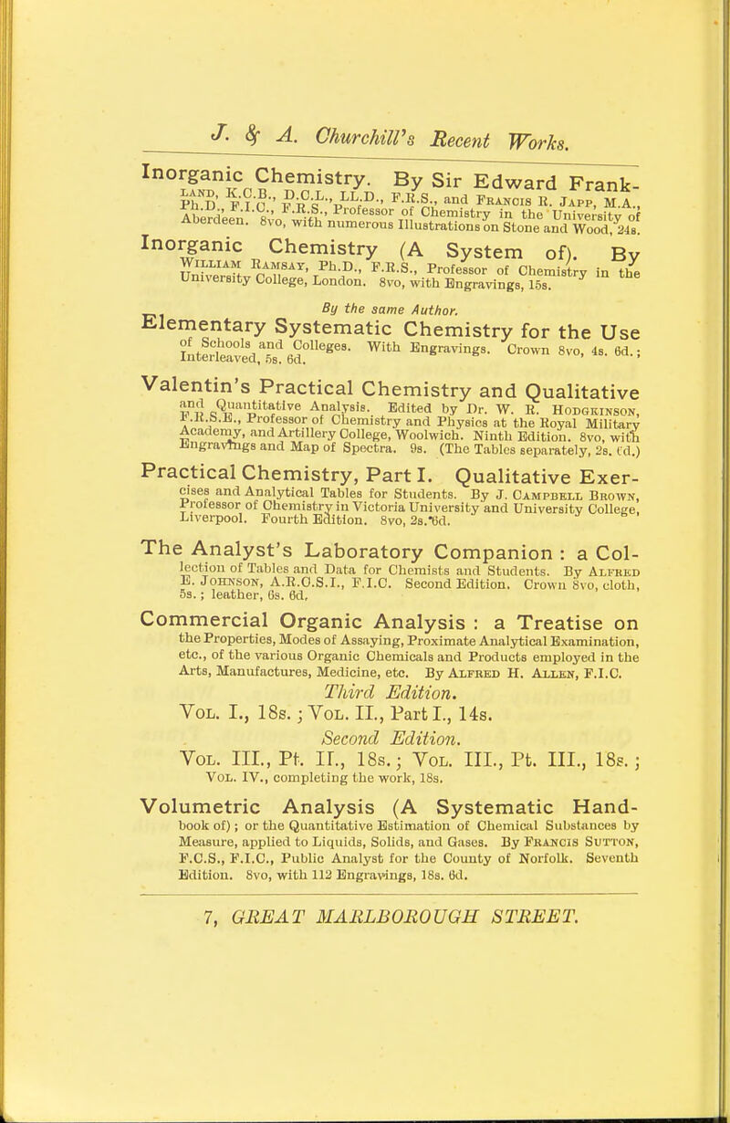 Inorganic Chemistry. By Sir Edward Frank- Aberdee^i; Rvn wiVh'„ °^''''°'t'J Chemietry in the University o ADeraeen. 8vo, with numerous Illustrations on Stone and Wood, 248 Inorganic Chemistry (A System of). By r^fT^. n^n^^^' ^-^-S-. Professor of Chemistry in the University College, London. 8vo, with Engravings, 15s. By the same Author. Elementary Systematic Chemistry for the Use Iutertaved,''.s'^6d°''^''' ^''^ Engravings. Crown 8vo. 4s. 6d.; Valentin's Practical Chemistry and Qualitative ^Qj-^'ititative AnalvBis. Edited by Dr. W. R. Hodgeinson, i.K.b.Ji., Professor of Chemistry and Physics at the Royal Militerv Acadeniy, and Artillery College, Woolwich. Ninth Edition. 8vo, witt iiiigravTugs and Map of Spectra. 9s. (The Tables separately, 2s. td.) Practical Chemistry, Part I. Qualitative Exer- cises and Analytical Tables for Students. By J. Campbell Brown, Professor of Chemistry in Victoria University and University College. Liverpool. Fourth Edition. 8vo, 2s.*6d. The Analyst's Laboratory Companion : a Col- lection of Tables and Data for Chemists and Students. By Alfred B. JOHN.SON, A.R.O.S.I., F.I.C. Second Edition. Crown 8vo, cloth, 5s.; leather, 6s. 6d, Commercial Organic Analysis : a Treatise on the Properties, Modes of Assaying, Proximate Analytical Examination, etc., of the various Organic Chemicals and Products employed in the Arts, Manufactures, Medicine, etc. By Alfred H. Allbn, F.I.C. Third Edition. Vol. I., 18s. j Vol. II., Part I., 14s. Second Edition. Vol. III., Pt. ir., 18s.; Vol. III., Pt. III., 18s. ] Vol. IV., completing the work, 18s. Volumetric Analysis (A Systematic Hand- book of); or the Quantitative Estimation of Chemical Substances by Meiisure, applied to Liquids, Solids, and Gases. By Francis Sutton, F.C.S., F.I.C, Pubhc Analyst for the County of Norfolk. Seventh Edition. 8vo, with 112 Engravings, 188. 6d.